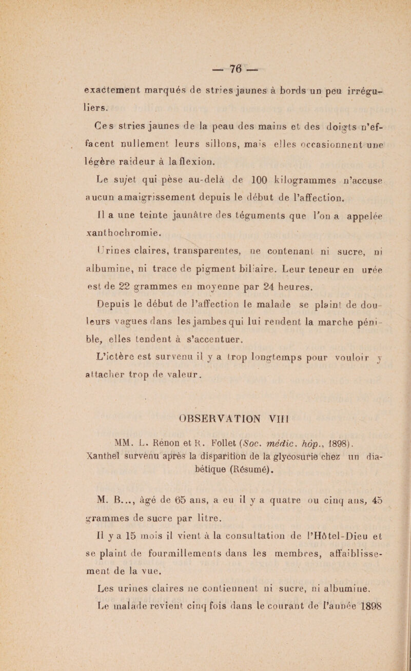 exactement marqués de stries jaunes à bords un peu irrégu¬ liers. Ces stries jaunes de la peau des mains et des doig’ts n’ef¬ facent nullement leurs sillons, ma;s elles occasionnent une légère raideur à la flexion. Le sujet qui pèse au-delà de 100 kilogrammes n’accuse aucun amaigrissement depuis le début de l’affection. 11 a une teinte jaunâtre des téguments que Ton a appelée xanthochromie. Urines claires, transparentes, ue contenant ni sucre, ni albumine, ni trace de pigment biliaire. Leur teneur en urée est de 22 grammes en moyenne par 24 heures. Depuis le début de l’affection le malade se plaint de dou¬ leurs vagues dans lesjambesqui lui rendent la marche péni ¬ ble, elles tendent à s’accentuer. L’ictère est survenu il y a trop longtemps pour vouloir y attacher trop de valeur. OBSERVATION VIH MM. L. Renon et R. Follet (Soc. médic. hàp., 1898). Xanthel survenu après la disparition de la glycosurie chez un dia¬ bétique (Résumé). M. B..., âgé de 65 ans, a eu il y a quatre ou cinq ans, 45 grammes de sucre par litre. Il y a 15 mois il vient à la consultation de l’Hôtel-Dieu et se plaint de fourmillemenfs dans les membres, affaiblisse¬ ment de la vue. Les urines claires ne contiennent ni sucre, ni albumine. Le malade revient cinq fois dans le courant de l’année 1898