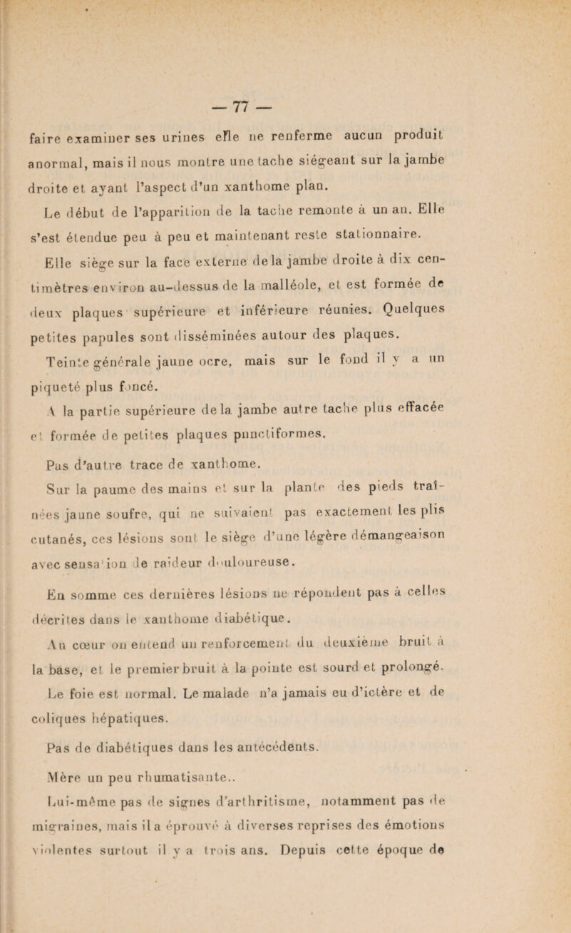 faire examiner ses urines efle ne renferme aucun produit anormal, mais il nous montre une tache siégeant sur la jambe droite et ayant l’aspect d’un xanthome plan. Le début de l’apparition de la tache remonte à un an. Elle s’est étendue peu à peu et maintenant reste stationnane. Elle siège sur la face externe delà jambe droite a dix cen¬ timètres environ au-dessus de la malléole, el est former de deux plaques supérieure et inferieure reunies. Quelques petites papules sont disséminées autour des plaques. Teinte générale jaune ocre, mais sur le fond il y a un piqueté plus foncé. V la partie supérieure delà jambe autre tache plus effacee e' formée de petites plaques punctiformes. Pus d’autre trace de xanthome. Sur la paume des mains et sur la plante des pieds traî¬ nées jaune soufre, qui ne suivaient pas exactement les plis cutanés, ces lésions sont le siège d’une légère démangeaison avec sensa: ion le raideur douloureuse. En somme ces dernières lésions ne répondent pas à celles décrites dans le xanthome diabétique. Au cœur on entend un renforcement du deuxième bruit à la base, et le premier bruit à la pointe est sourd et prolongé. Le foie est normal. Le malade n’a jamais eu d’ictère et de coliques hépatiques. Pas de diabétiques dans les antécédents. Mère un peu rhumatisante.. Lui-même pas de signes d’arthritisme, notamment pas de migraines, mais il a éprouvé à diverses reprises des émotions violentes surtout il y a (rois ans. Depuis cette époque de