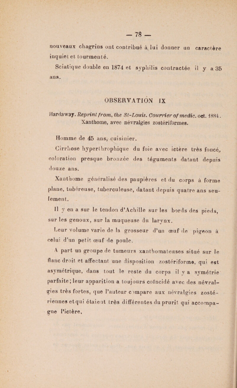 nouveaux chagrins ont contribué à lui donner un caractère inquiet et tourmenté. Sciatique double en 1874 et syphilis contractée il y a 35 ans. OBSERVATION IX Hardaway. Reprint from, the St-Louis. Courrier of me die. oct. 1884. Xanthome, avec névralgies zostériformes. Homme de 45 ans, cuisinier. Cirrhose hyperthrophique du foie avec ictère très foncé, coloration presque bronzée des téguments datant depuis douze ans. Xanthome généralisé des paupières et du corps à forme plane, tubéreuse, tuberculeuse, datant depuis quatre ans seu¬ lement. Il y en a sur le tendon d’Achille sur les bords des pieds, sur les genoux, sur la muqueuse du larynx. Leur volume varie de la grosseur d’un œuf de pigeon à celui d’un petit œuf de poule. A part un groupe de tumeurs xanthomateuses situé sur le flanc droit et affectant une disposition zostériforme, qui est asymétrique, dans tout le reste du corps il y a symétrie parfaite ; leur apparition a toujours coïncidé avec des névral¬ gies très fortes, que l’auteur compare aux névralgies zosté- riennesetqui étaient très différentes du prurit qui accompa¬ gne l’ictère.