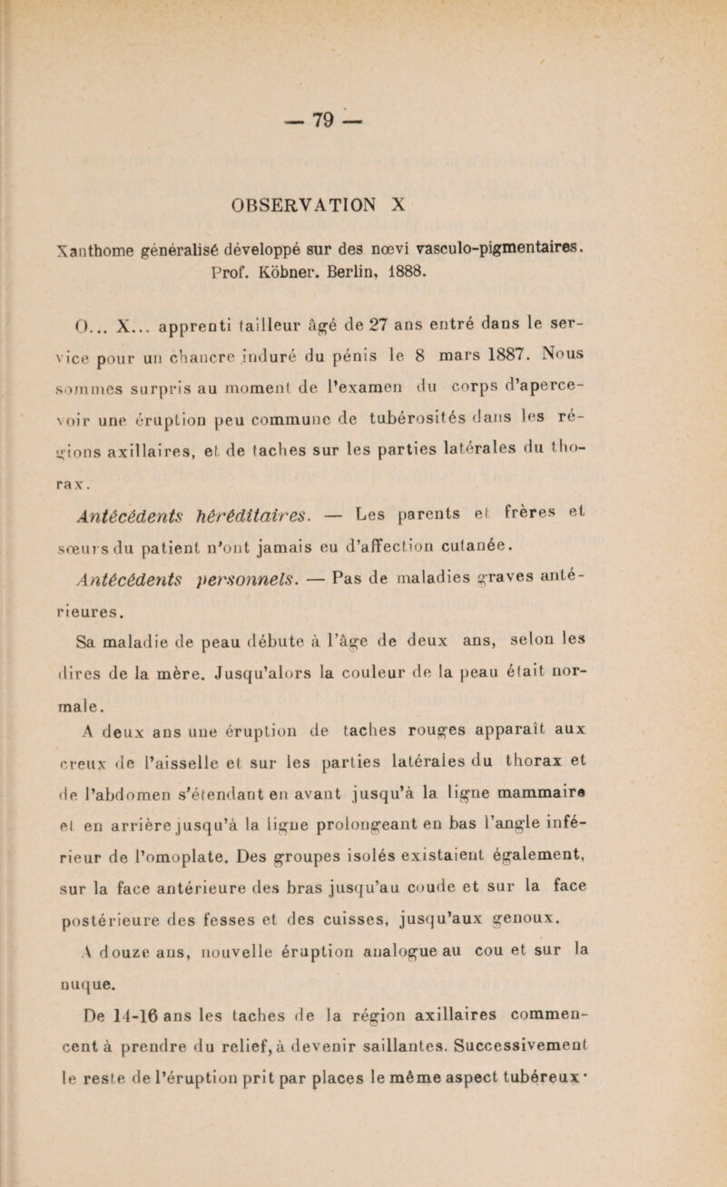 OBSERVATION X Xanthome généralisé développé sur des nœvi vasculo-pigmentaires. Prof. Kobner. Berlin, 1888. O... X... apprenti tailleur âgé de 27 ans entré dans le ser¬ vice pour un chancre induré du pénis le 8 mars 1887. Nous sommes surpris au moment de l’examen du corps d’aperce- \oir une éruption peu commune de tubérosités dans les ré¬ crions axillaires, et de taches sur les parties latérales du tho¬ rax . Antécédents héréditaires. — Les parents et frères et sœurs du patient n’ont jamais eu d’affection cutanée. Antécédents personnels. — Pas de maladies graves anté¬ rieures. Sa maladie de peau débute à l’âge de deux ans, selon les dires de la mère. Jusqu’alors la couleur de la peau était nor¬ male. A deux ans une éruption de taches rouges apparaît aux creux de l’aisselle et sur les parties latérales du thorax et de l’abdomen s’étendant en avant jusqu’à la ligne mammaire et en arrière jusqu’à la ligne prolongeant en bas l’angle infé¬ rieur de l’omoplate. Des groupes isolés existaient également, sur la face antérieure des bras jusqu’au coude et sur la face postérieure des fesses et des cuisses, jusqu’aux genoux. A douze ans, nouvelle éruption analogue au cou et sur la nuque. De 14-16 ans les taches de la région axillaires commen¬ cent à prendre du relief,à devenir saillantes. Successivement le resfe de l’éruption prit par places le même aspect tubéreux*