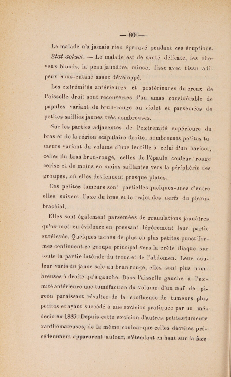 Le malade n’a jamais rien éprouvé pendant ces éruptions. Etat actuel. — Le malade est de santé délicate, les che¬ veux blonds, la peau jaunâtre, mince, lisse avec tissu adi¬ peux sous-cutané assez développé. Les extrémités antérieures et postérieures du creux de l’aisselle droit sont recouvertes d’un amas considérable de papules variant du brun-rouge au violet et parsemées de petites saillies jaunes très nombreuses. Sur les parties adjacentes de l’extrémité supérieure du bras et de la région scapulaire droite, nombreuses petites tu¬ meurs variant du volume d’une lentille à celui d’un haricot, celles du bras brun-rouge, celles de l’épaule couleur rouge cerise et de moins en moins saillantes vers la périphérie des groupes, où elles deviennent presque plates, Ces petites tumeurs sont partielles quelques-unes d’entre elles suivent l’axe du bras et le trajet des nerfs du plexus brachial. Elles sont également parsemées de granulations jaunâtres qu’on met en évidence en pressant légèrement leur partie surélevée. Quelques taches de plus en plus petites punctifor¬ mes continuent ce groupe principal vers la crête iliaque sur toute la partie latérale du tronc et de l’abdomen. Leur cou¬ leur varie du jaune sale au brun rouge, elles sont plus nom¬ breuses adroite qu’agauclie. Dans l’aisselle gauche à l’ex¬ mité antérieure une tuméfaction du volume d’un œuf de pi¬ geon paraissant résulter de la confluence de tumeurs plus petites et ayant succédé à une excision pratiquée par un mé¬ decin eu 1885, Depuis cette excision d’autres petites tumeurs xanthomateuses, de la même couleur que celles décrites pré¬ cédemment apparurent autour, s’étendant en haut sur la face
