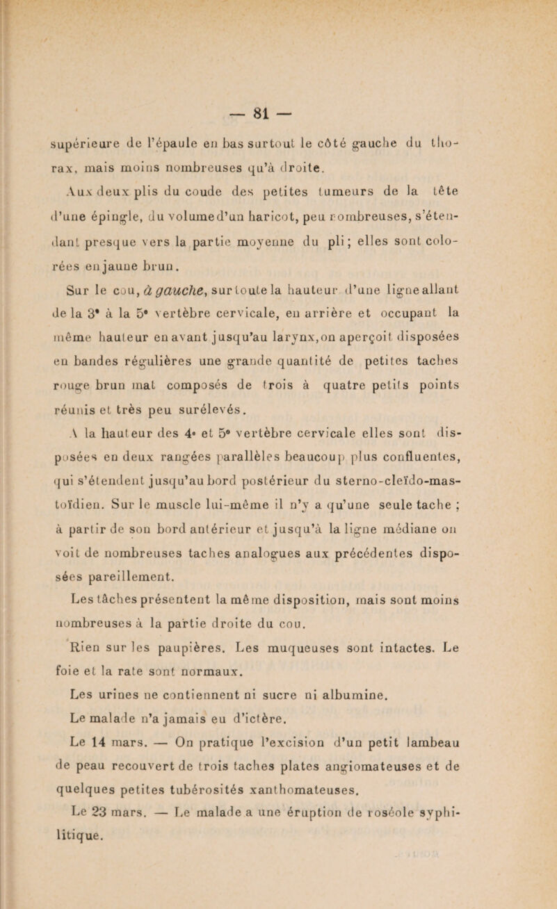 supérieure de l’épaule en bas surtout le côté gauche du tho¬ rax, mais moins nombreuses qu’à droite. Aux deux plis du coude des petites tumeurs de la tête d’une épingle, du volumed’un haricot, peu rombreuses, s’éten¬ dant presque vers la partie moyenne du pli; elles sont colo¬ rées en jaune brun. Sur le cou, à gauche, sur toute la hauteur d’une ligne allant delà 3* à la 5* vertèbre cervicale, en arrière et occupant la même hauteur en avant jusqu’au larynx,on aperçoit disposées eu bandes régulières une grande quantité de petites taches rouge brun mat composés de trois à quatre petits points réunis et très peu surélevés. A la hauteur des 4e et 5® vertèbre cervicale elles sont dis¬ posées en deux rangées parallèles beaucoup plus confluentes, qui s’étendent jusqu’au bord postérieur du sterno-cleïdo-mas- toïdien. Sur le muscle lui-même il n’y a qu’une seule tache ; à partir de son bord antérieur et jusqu’à la ligne médiane on voit de nombreuses taches analogues aux précédentes dispo¬ sées pareillement. Les tâches présentent la même disposition, mais sont moins nombreuses à la partie droite du cou. Rien sur les paupières. Les muqueuses sont intactes. Le foie et la rate sont normaux. Les urines ne contiennent ni sucre ni albumine. Le malade n’a jamais eu d’ictère. Le 14 mars. — On pratique l’excision d’un petit lambeau de peau recouvert de trois taches plates angiomateuses et de quelques petites tubérosités xanthomateuses. Le 23 mars. — Le malade a une éruption de roséole syphi¬ litique.