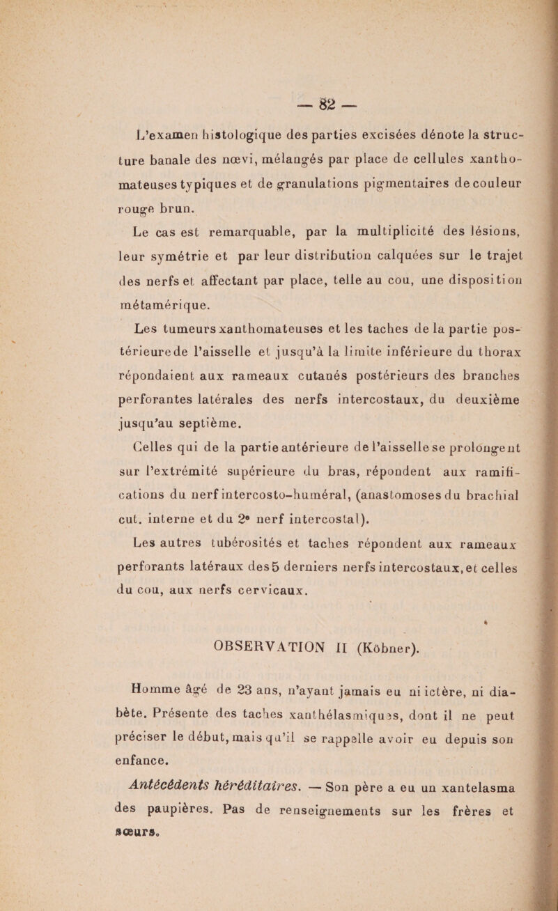 L’examen histologique des parties excisées dénote la struc¬ ture banale des nœvi, mélangés par place de cellules xantho¬ mateuses typiques et de granulations pigmentaires de couleur rouge brun. Le cas est remarquable, par la multiplicité des lésions, leur symétrie et par leur distribution calquées sur le trajet des nerfs et affectant par place, telle au cou, une disposition métamérique. Les tumeurs xanthomateuses et les taches de la partie pos¬ térieure de l’aisselle et jusqu’à la limite inférieure du thorax répondaient aux rameaux cutanés postérieurs des branches perforantes latérales des nerfs intercostaux, du deuxième jusqu’au septième. Celles qui de la partie antérieure de l’aisselle se prolongent sur l’extrémité supérieure du bras, répondent aux ramifi¬ cations du nerf intercosto-huméral, (anastomoses du brachial eut. interne et du 2e nerf intercostal). Les autres tubérosités et taches répondent aux rameaux perforants latéraux des 5 derniers nerfs intercostaux.ee celles du cou, aux nerfs cervicaux. * OBSERVATION II (Kôbner). Homme âgé de 23 ans, n’ayant jamais eu ai ictère, ni dia¬ bète. Présente des taches xanthélasmiqu?s, dont il ne peut préciser le début, mais qu’il se rappelle avoir eu depuis son enfance. Antécédents héréditaires. — Son père a eu un xantelasma des paupières. Pas de renseignements sur les frères et sœurs