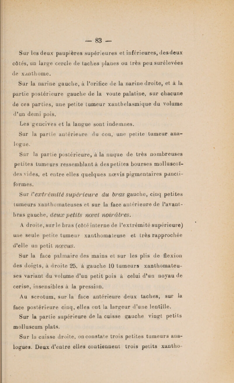 Sur Les deux paupières supérieures et inférieures, des deux côtés, un large cercle de taches planes ou très peu surélevées • le xunthome. Sur la narine gauche, à l’orifice de la narine droite, et à la partie postérieure gauche de la voûte palatine, sur chacune de ces parties, une petite tumeur xanthelasmique du volume d’un demi pois. Les gencives et la langue sont indemnes. Sur la partie antérieure du cou, une petite tumeur ana¬ logue. Sur la partie postérieure, à la nuque de très nombreuses petites tumeurs ressemblant à des petites bourses molluscoï- des vides, et entre elles quelques nœvis pigmentaires puncti¬ formes. Sur Vextrémité supérieure du bras gauche, cinq petites tumeurs xanthomateuses et sur la face antérieure de l’avant- bras gauche, deux petits nœm noirâtres. A droite, sur le bras (côté interne de l’extrémité supérieure) une seule petite tumeur xanthomateuse et très rapprochée d’elle un petit nœvus. Sur la face palmaire des mains et sur les plis de flexion des doigts, à droite 25, à gauche 10 tumeurs xanthomateu¬ ses variant du volume d’un petit pois à celui d’un noyau de cerise, insensibles à la pression. Au scrotum, sur la face antérieure deux taches, sur la face postérieure cinq, elles oDt la largeur d’une lentille. Sur la partie supérieure de la cuisse gauche vingt petits molluscum plats. Sur la cuisse droite, on constate trois petites tumeurs ana¬ logues. Deux d’entre elles contiennent trois petits xantho-