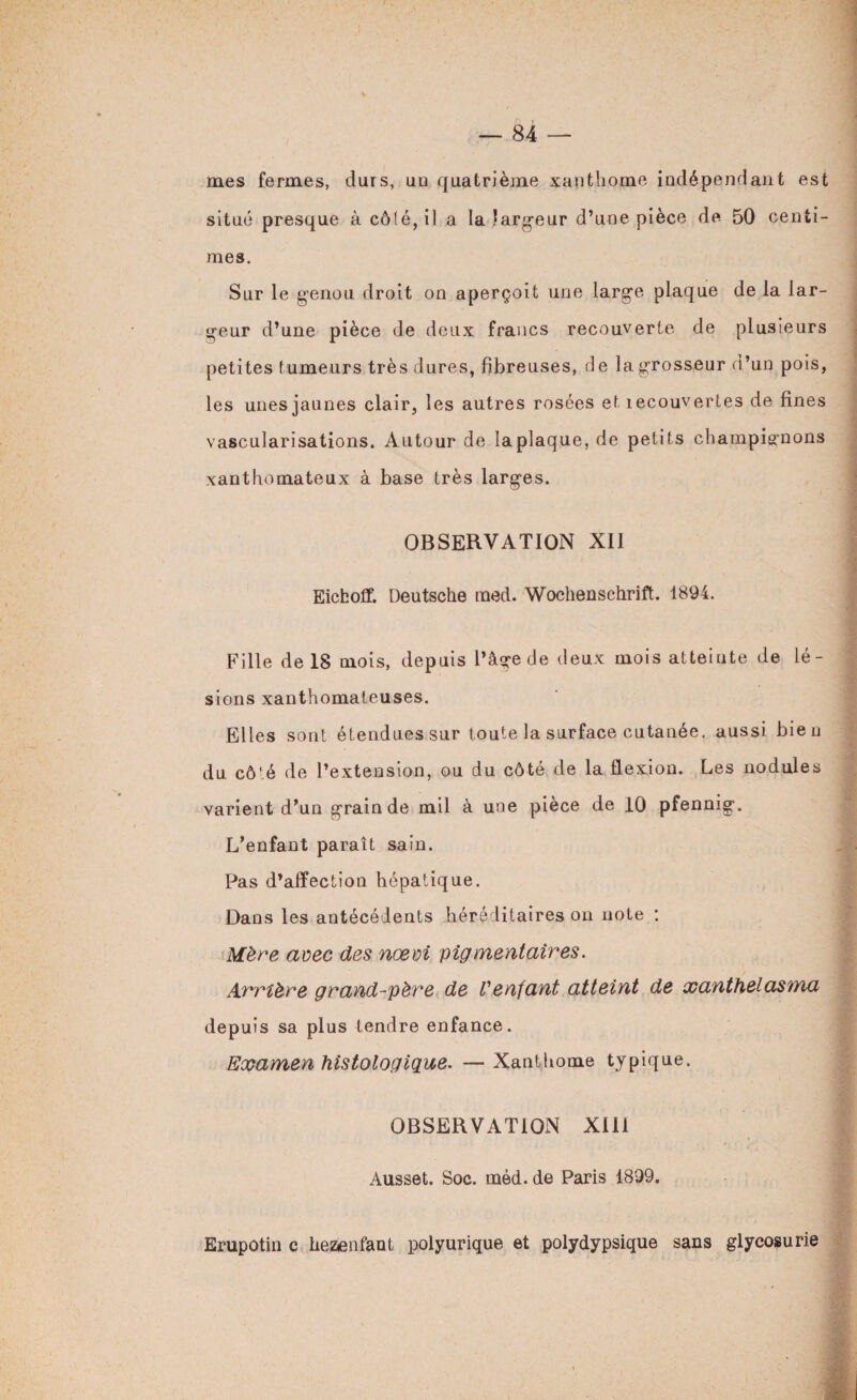 I — 84 — mes fermes, durs, uu quatrième xanthome indépendant est situé presque à cô(é,il a la largeur d’une pièce de 50 centi¬ mes. Sur le genou droit on aperçoit une large plaque de la lar¬ geur d’une pièce de deux francs recouverte de plusieurs petites tumeurs très dures, fibreuses, de la grosseur d’un pois, les unes jaunes clair, les autres rosées et recouvertes de fines vascularisations. Autour de la plaque, de petits champignons xanthomateux à base très larges. OBSERVATION XII Eicfcoff. Deutsche raed. Wochenschrift. 1894. Fille de 18 mois, depuis l’âge de deux mois atteinte de lé¬ sions xanthomateuses. Elles sont étendues sur toute la surface cutanée, aussi bien du côté de l’extension, ou du côté de la flexion. Les nodules varient d’un grain de mil à une pièce de 10 pfennig. L’enfant paraît sain. Pas d’affection hépatique. Dans les antécédents héréditaires on note : Mère avec des nœm pigmentaires. Arrière grand-père de l'enfant atteint de xanthelasma depuis sa plus tendre enfance. Examen histologique. — Xanthome typique. OBSERVATION XIII Ausset. Soc. méd. de Paris 1899. Erupotin c hezenfant polyurique et polydypsique sans glycosurie