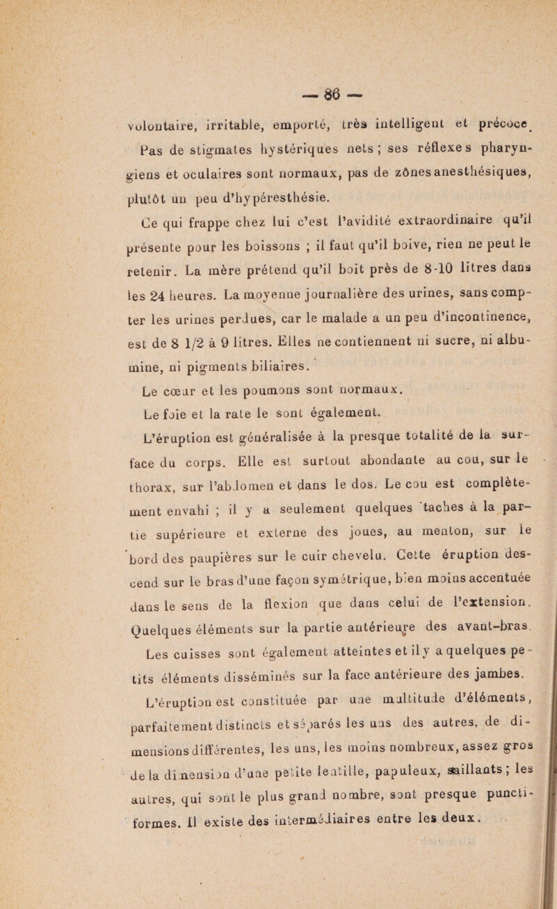 volontaire, irritable, emporté, très intelligent et précoce^ Pas de stigmates hystériques nets; ses réflexes pharyn¬ giens et oculaires sont normaux, pas de zônesanesthésiques, plutôt un peu d’hypéresthésie. Ce qui frappe chez lui c’est l’avidité extraordinaire qu il présente pour les boissons ; il faut qu’il boive, rien ne peut le retenir. La mère prétend qu’il boit près de 8-10 litres dans les 24 heures. La moyenne journalière des urines, sans comp¬ ter les urines perdues, car le malade a un peu d’incontinence, est de 8 1/2 à 9 litres. Elles ne contiennent ni sucre, ni albu¬ mine, ni pigments biliaires. Le cœur et les poumons sont normaux. Le foie et la rate le sont également. L’éruption est généralisée à la presque totalité de la sur¬ face du corps. Elle est surtout abondante au cou, sur le thorax, sur l’abdomen et dans le dos. Le cou est complète¬ ment envahi ; il y a seulement quelques taches à la par¬ tie supérieure et externe des joues, au menton, sur le bord des paupières sur le cuir chevelu. Cette éruption des¬ cend sur le bras d’une façon symétrique, bien moins accentuée dans le sens de la flexion que dans celui de l’extension. Quelques éléments sur la partie antérieure des avant-bras. Les cuisses sont également atteintes et ily a quelques pe¬ tits éléments dissémines sur la face anterieuie des jambes» L’éruption est constituée par une multitude d’éléments, parfaitement distincts et séparés les uns des autres, de di¬ mensions différentes, les uns, les moins nombreux, assez gros delà dimension d’une petite lentille, papuleux, saillants; les autres, qui sentie plus grand nombre, sont presque puncti¬ formes. Il existe des intermédiaires entre les deux.