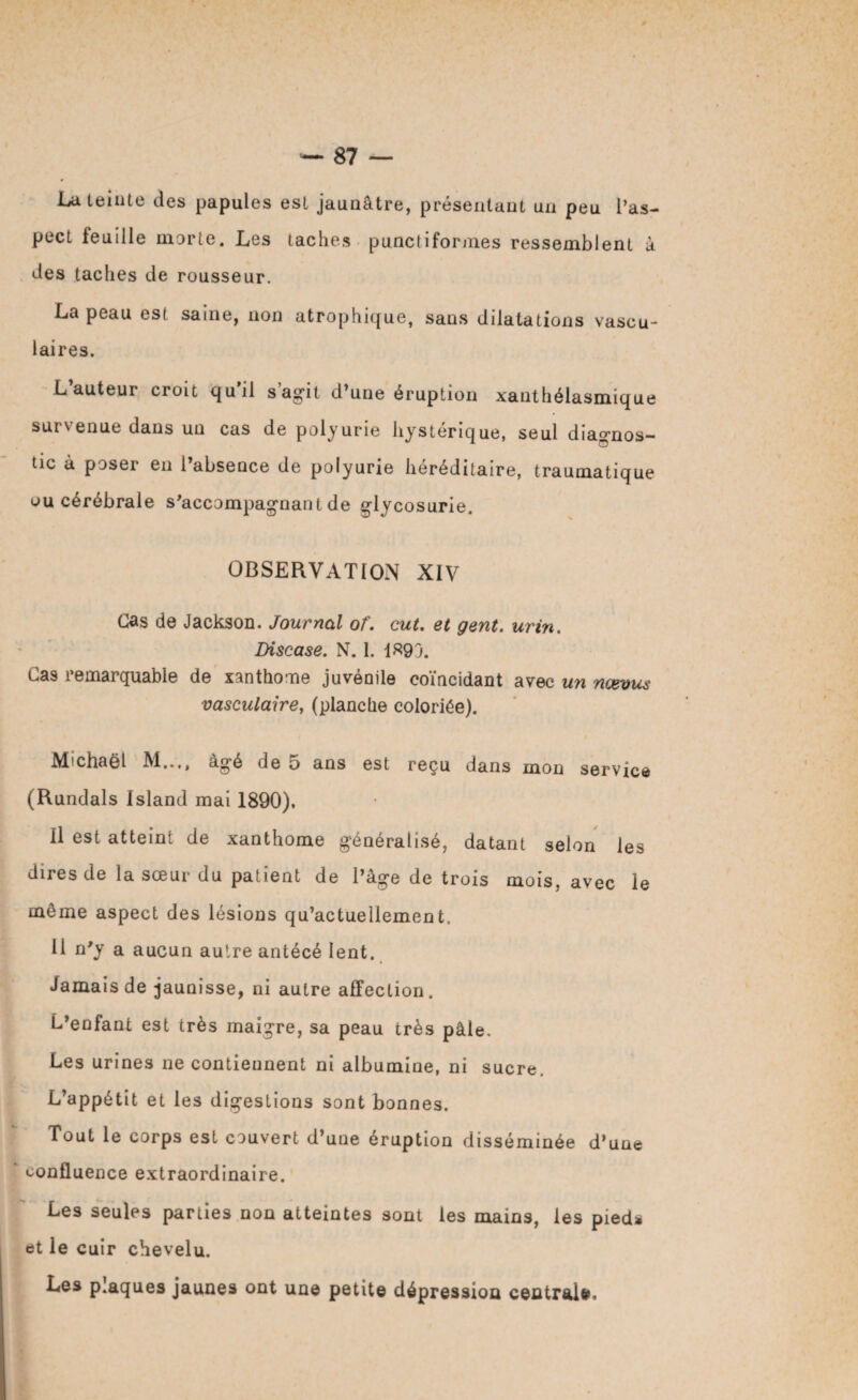 La teinte des papules est jaunâtre, présentant un peu l’as¬ pect feuille morte. Les taches punctiformes ressemblent à des taches de rousseur. La peau est saine, non atrophique, sans dilatations vascu¬ laires. L’auteur croit qu'il s’agit d’une éruption xanthélasmique survenue dans un cas de polyurie hystérique, seul diagnos¬ tic à poser en l’absence de polyurie héréditaire, traumatique ou cérébrale s’accompagnant de glycosurie. OBSERVATION XIV Cas de Jackson. Journal of. eut. et gent. urin. Discase. N. 1. 1«9J. Cas remarquable de xanthome juvénile coïncidant avec un ncevus vasculaire, (planche coloriée). Michaël M..,, âgé de 5 ans est reçu dans mon service (Rundals Island mai 1890). Il est atteini de xanthome généralisé, datant selon les dires de la sœur du patient de l’âge de trois mois, avec le même aspect des lésions qu’actuellement, U n’y a aucun autre antécé lent. Jamais de jaunisse, ni autre affection. L’enfant est très maigre, sa peau très pâle. Les urines ne contiennent ni albumine, ni sucre. L’appétit et les digestions sont bonnes. Tout le corps est couvert d’une éruption disséminée d’une confluence extraordinaire. Les seules parties non atteintes sont les mains, les pieds et le cuir chevelu. Les p.aques jaunes ont un© petite dépression centrale.