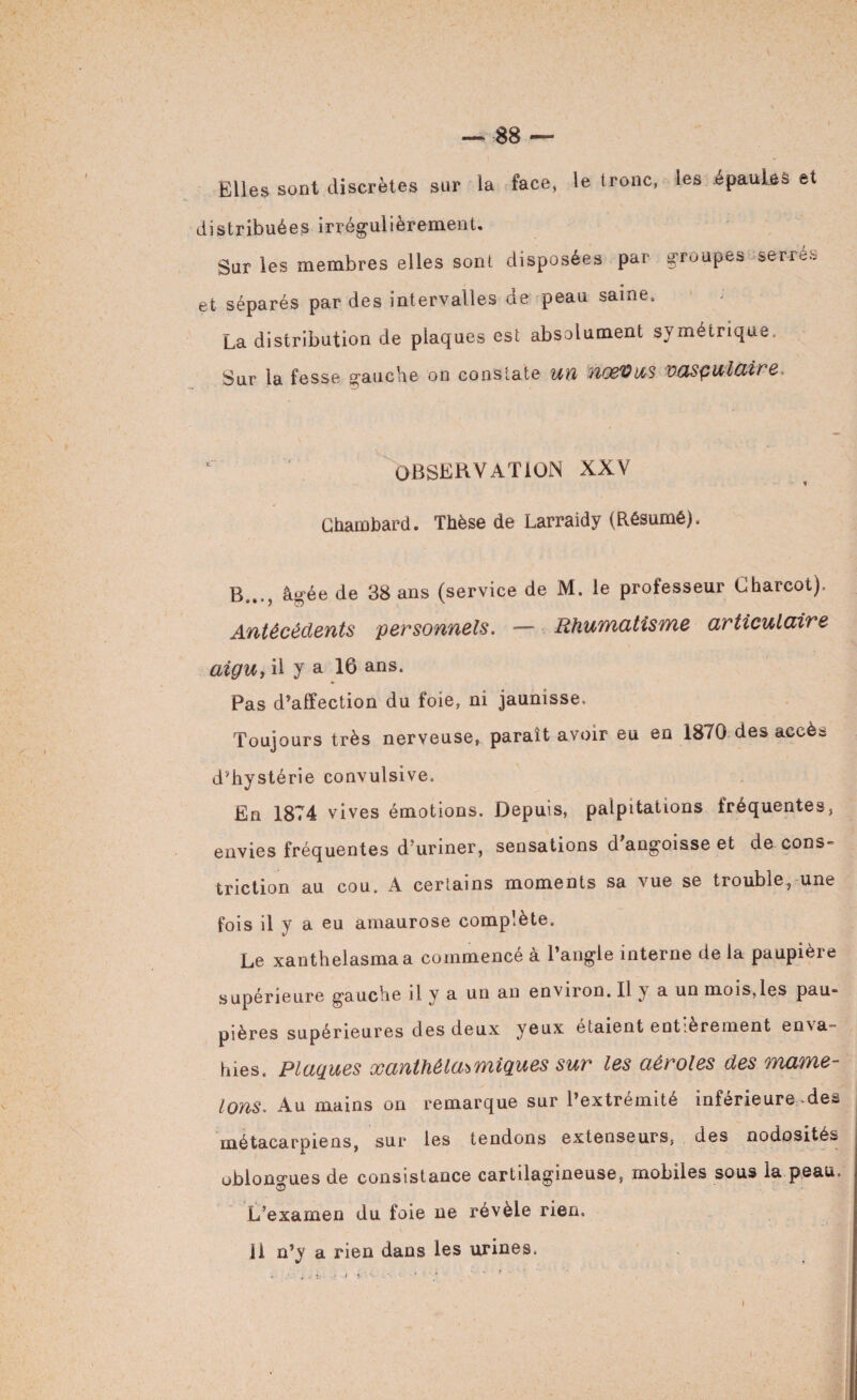 Elles sont discrètes sur la face, le tronc, les épaules et distribuées irrégulièrement. Sur les membres elles sont disposées par groupes serrés et séparés par des intervalles de peau saine, La distribution de plaques est absolument symétrique. Sur la fesse gauche on constate un UŒ'OUS vasçulaire. OBSERVATION XXV t Chambard. Thèse de Larraidy (Résumé). B..., âgée de 38 ans (service de M. le prolesseur Charcot), Antécédents personnels. — Rhumatisme articulaire aigu, il y a 16 ans. Pas d’affection du foie, ni jaunisse. Toujours très nerveuse, paraît avoir eu en 1870 des accès d'hystérie convulsive. En 1874 vives émotions. Depuis, palpitations fréquentes, envies fréquentes d’uriner, sensations d’angoisse et de cons» triction au cou. A certains moments sa vue se trouble, une fois il y a eu amaurose complète. Le xanthelasmaa commencé à l’angle interne de la paupière supérieure gauche il y a un an environ. Il y a un mois,les pau* pières supérieures des deux yeux étaient entièrement enva¬ hies. Plaques xanthéla^miques sur les aèroles des mame¬ lons. Au mains on remarque sur l’extrémité inférieure-des métacarpiens, sur les tendons extenseurs, des nodosités oblongues de consistance cartilagineuse, mobiles sous la peau. L’examen du foie ne révèle rien, 11 n’y a rien dans les urines,