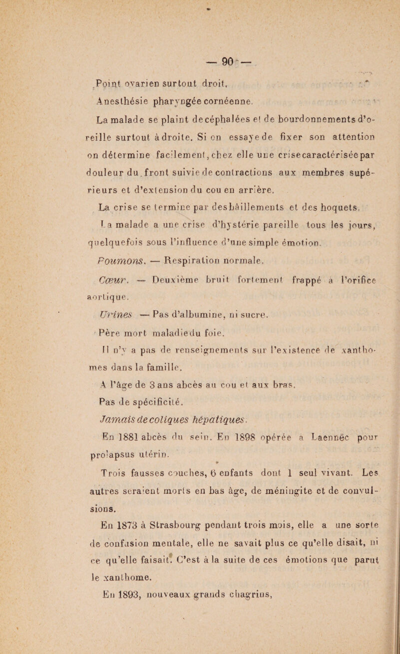 Point ovarien surtout droit. Anesthésie pharyngée cornéenne. La malade se plaint decéphalées e! de bourdonnements d’o¬ reille surtout adroite. Si on essaye de fixer son attention on détermine facilement, chez elle une crisecaractériséepar douleur du. front suivie de contractions aux membres supé¬ rieurs et d’extension du cou en arrière. La crise se termine par desbâillements et des hoquets. ha malade a une crise d’hystérie pareille tous les jours, quelquefois sous l’influence d’une simple émotion. Poumons. — Respiration normale. Cœur, — Deuxième bruit fortement frappé a l’orifice aortique. Urines — Pas d’albumine, ni sucre. Père mort maladie du foie. 11 n’y a pas de renseignements sur l’existence de xantho* mes dans la famille. A l’âge de Sans abcès au cou et aux bras. Pas de spécificité. Jamais de coliques hépatiques, En 1881 abcès du sein. En 1898 opérée a Laennëc pour prolapsus utérin. * Trois fausses couches, b enfants dont 1 seul vivant. Les autres seraient morts en bas âge, de méningite et de convul¬ sions. En 1873 à Strasbourg pendant trois mois, elle a une sorte de confusion mentale, elle ne savait plus ce qu’elle disait, ni ce qu’elle faisait. C’est à la suite de ces émotions que parut le xanthome. En 1893, nouveaux grands chagrins,