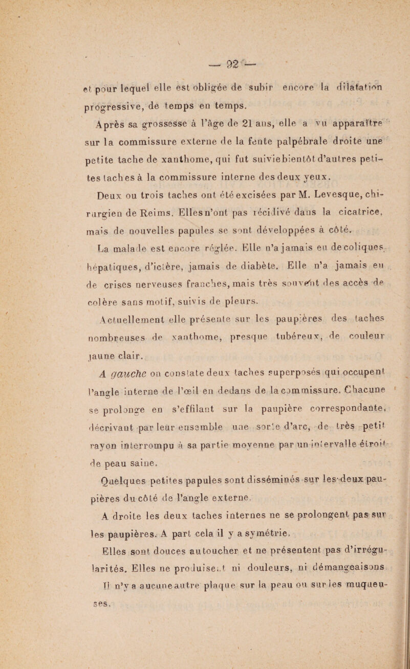 et pour lequel elle est obligée de subir encore la dilatation progressive, de temps en temps. Après sa grossesse à l’âge de 21 ans, elle a vu apparaître sur la commissure externe de la fente palpébrale droite une petite tache de xanthome, qui fut suiviebientôt d’autres peti¬ tes taches à la commissure interne des deux yeux. Deux ou trois taches ont été excisées par M. Levesque, chi¬ rurgien de Reims. Ellesn’ont pas récidivé dans la cicatrice, mais de nouvelles papules se sont développées à côté. La malade est encore réglée. Elle n’a jamais eu decoliques hépatiques, d’iclère, jamais de diabète. Elle n’a jamais eu de crises nerveuses franches, mais très souvent des accès de colère sans motif, suivis de pleurs. Actuellement elle présente sur les paupières des taches nombreuses de xanthome, presque tubéreux, de couleur jaune clair. A gauche on constate deux taches superposés qui occupent l’angle interne de l’œil en dedans de la commissure. Chacune © se prolonge en s’effilant sur la paupière correspondante, décrivant par leur ensemble une sorte d’arc, de très petit rayon interrompu à sa partie moyenne par un intervalle étroit de peau saine. Quelques petites papules sont disséminés sur les-deux pau¬ pières du côté de l’angle externe A droite les deux taches internes ne se prolongent pas sur les paupières. A part cela il y asymétrie. Elles sont douces au toucher et ne présentent pas d’irrégu¬ larités. Elles ne produisent ni douleurs» ni démangeaisons Il n’v a aucune autre plaque sur la peau ou sur les muqueu¬ ses.
