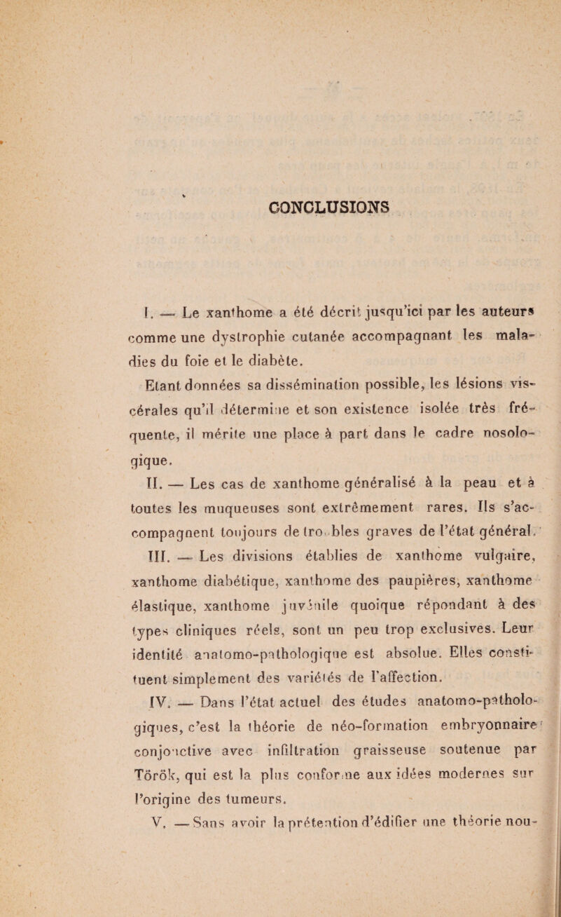 CONCLUSIONS I. — Le xanthome a été décrit jusqu’ici par les auteurs comme une dystrophie cutanée accompagnant les mala¬ dies du foie et le diabète. Etant données sa dissémination possible, les lésions vis¬ cérales qu’il détermine et son existence isolée très fré¬ quente, il mérite une place à part dans le cadre nosolo¬ gique. II. —• Les cas de xanthome généralisé à la peau et à toutes les muqueuses sont extrêmement rares. Ils s’ac- compagnent toujours de troubles graves de l’état général, III. — Les divisions établies de xanthome vulgaire, xanthome diabétique, xanthome des paupières, xanthome élastique, xanthome juvénile quoique répondant à des types cliniques réels, sont un peu trop exclusives. Leur identité anatomo-pathologique est absolue. Elles consti¬ tuent simplement des variétés de l’affection. IV. — Dans l’état actuel des études anatomo-patholo¬ giques, c’est la théorie de néo-formation embryonnaire conjonctive avec infiltration graisseuse soutenue par Tôrôk, qui est la plus conforme aux idées modernes sur l’origine des tumeurs. V. —-Sans avoir la prétention d’édifier une théorie nou=