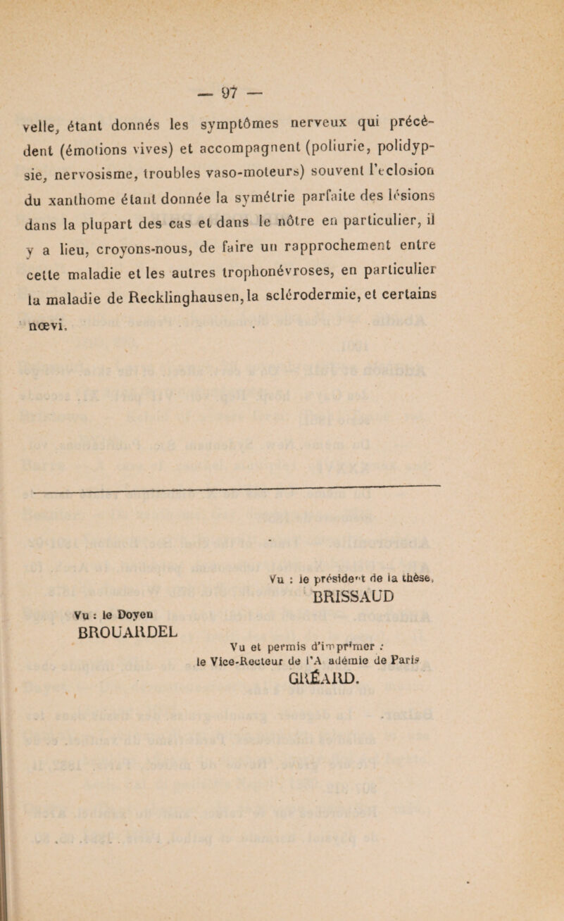— 91 — velle, étant donnés les symptômes nerveux qui précè¬ dent (émotions vives) et accompagnent (poliurie, polidyp- sie, nervosisme, troubles vaso-moteurs) souvent l éclosion du xanthome étant donnée la symétrie parfaite des lésions dans la plupart des cas et dans le nôtre en particulier, il y a lieu, croyons-nous, de faire un rapprochement entre celte maladie et les autres troplionévroses, en parliculiei la maladie de Recklinghausen, la sclerodermie, et certains nœvi. Vu : le président de la thèse, BRISSAUD Vu : lo Doyou BROUAllDEL Vu et permis d’imprimer : le Vice-Recteur de PA adémie de Paris GiiÉAllD.