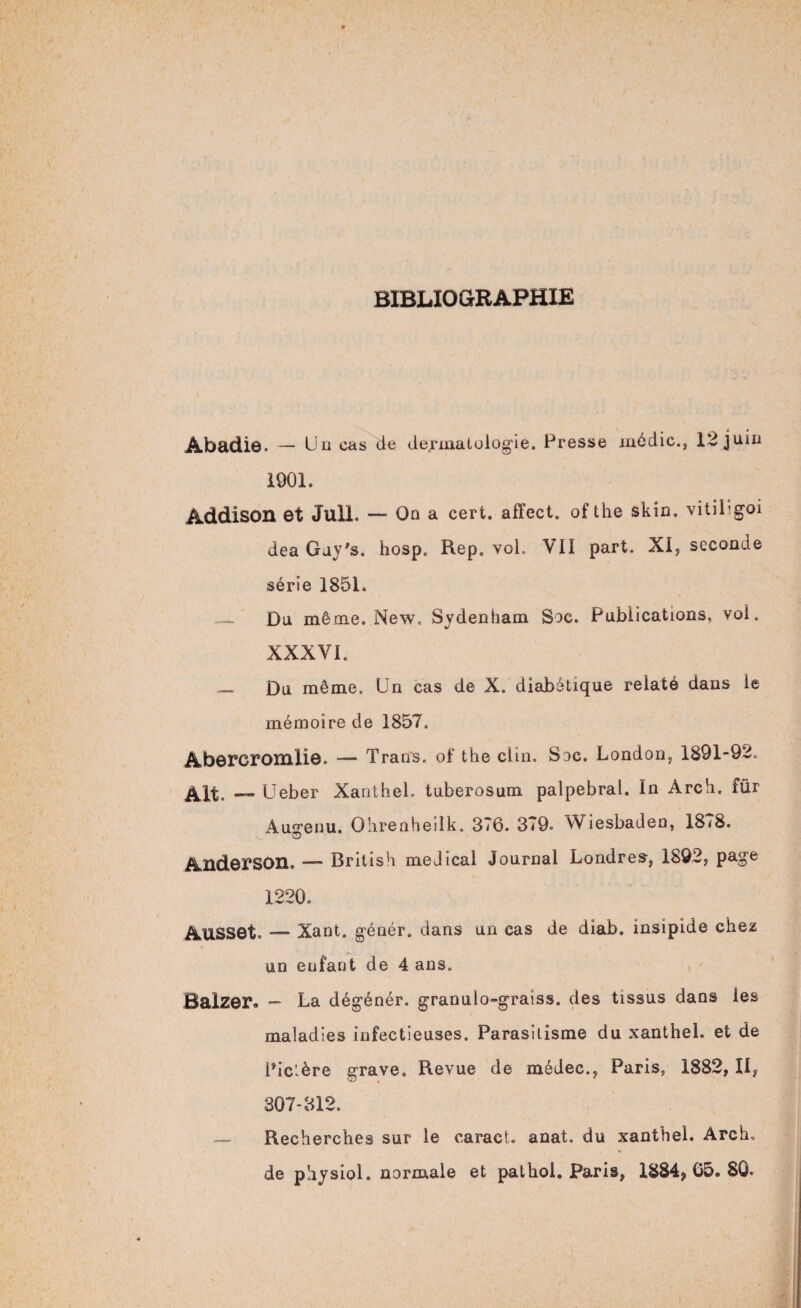 BIBLIOGRAPHIE Abadie. — Un cas de dermatologie. Presse médic., 12 juin 1901. Addisoil et JulL — On a cert. affect, of the skin. vitiLgoi dea Guy's. hosp. Rep. vol. VII part. XI, seconde série 1851. — Du même. New. Sydenham Soc. Publications, vol. XXXVI. — Du même. Un cas de X. diabétique relaté dans le mémoire de 1857. Abercromliô. — Trans. of the clin. Soc. London, 1891-92. Alt. — Ueber Xanthel. tuberosum palpébral. In Arch. für Au^enu. Ohrenheilk. 376. 379. Wiesbaden, 1878. O Anderson. — British medical Journal Londres, 1892, page 1220. AUSSet. — Xant. génér. dans un cas de diab. insipide chez un enfant de 4 ans. Balzer* — La dégénér. granulo-graiss. des tissus dans les maladies infectieuses. Parasitisme du xanthel. et de Pic’.ère grave. Revue de médec., Paris, 1882, IIy 807-312. — Recherches sur le caract. anat. du xanthel. Arch. de physiol. normale et patkol. Paris, 1884,65. 80.