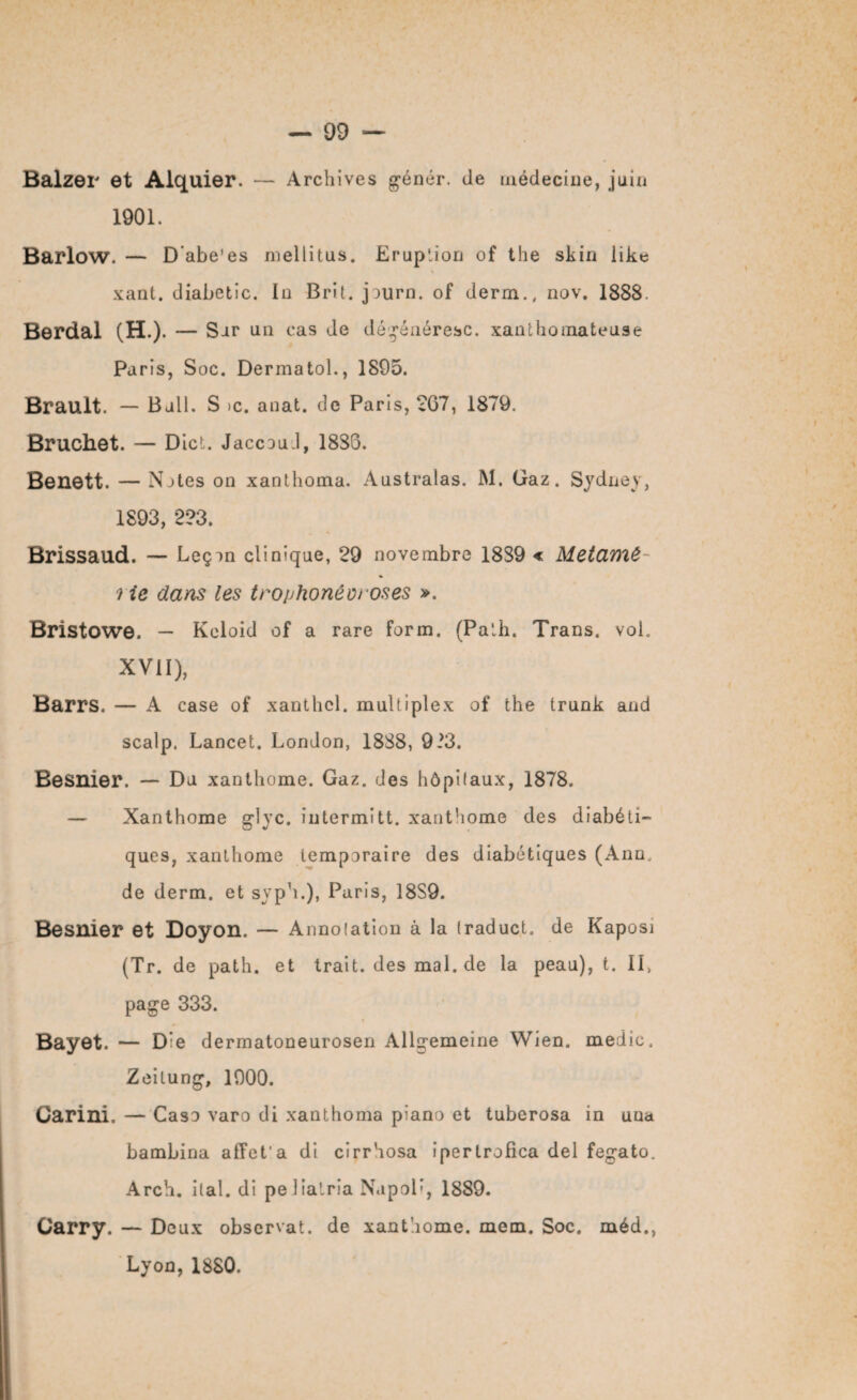 Balzer et Alquier. — Archives génér. de tnédeciiie, juin 1901. Barlow. — D’abe'es mellitus. Eruption of the skin like xant. diabetic. In Brit. jjurn. of derm., nov. 1888. Berdal (H.). — Sur un cas de dégénéresc. xanthomateuse Paris, Soc. Dermatol., 1895. Brault. — Bail. S >c. anat. de Paris, 267, 1879. Bruchet. — Dict. Jaccoud, 18S6. Benett. — Notes on xanthoma. Australas. M. Gaz. Sydney, 1893, 223. Brissaud. — Leçon clinique, 29 novembre 18S9 « Metamé- lie dans les trophonéw oses ». Bristowe. — Keloid of a rare form. (Palh. Trans. vol. XVII), Barrs. — A case of xanthcl. multiplex of the trunk and scalp. Lancet. London, 1888, 9i3. Besnier. — Du xanthome. Gaz. des hôpifaux, 1878. — Xanthome g-îyc. intermitt. xanthome des diabéti¬ ques, xanthome temporaire des diabétiques (Ann, de derm. et syph.), Paris, 18S9. Besnier et Doyon. — Annotation à la traduct. de Kaposi (Tr. de path. et trait.desmal.de la peau), t. Il, page 333. Bayet. — D:e dermatoneurosen Allgemeine Wien. medic. Zeilung, 1900. Carini, — Caso varo di xanthoma piano et tuberosa in una bambina affct'a di cirrhosa ipertrofica del fegato. Arch. liai, di peJiatria NapoB, 1889. Carry. — Deux observât, de xanthome. mem. Soc. méd., Lyon, 1880.