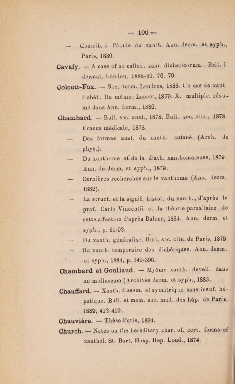 — Contrib. à Pétuie du xanth. Ann. derm, et syph., Paris, 1880c Gavaly. — a case of so called. xant. diabeticorum. Brit. L dermat. London, 1888-89, 76, 79. Golcott-FoXc — Soc. derm. Londres, 1888. Lu cas de xant. diabét. Du môme. Lancet, 1879. X. multiple, résu¬ mé dans Ann. derm., 1880. Chambard. — Bull. soc. anat., 1878. Bull. soc. clin., 1878. France médicale, 1878. — Des formes anat. du xanth. cutané (Arch. de phys.). — Du xanthome et de la diath. xanthomateuse, 1879 = Ann. de derm. et syph., 1879. — Dernières recherches sur le xanthome (Ann. derm 1882). — La struct. et la sig’nîf. histol. du xanth., d’après le prof. Carlo Yincentii et la théorie parasitaire de cette affection d’après Balzer, 188L Ann. derm. et syph., p. 81-92. r Du xanth. généralisé. Bull. soc. clin.de Paris, 1879. — Du xauth. temporaire des diabétiques. Ann. derm. et syph., 1884, p. 349-396. Ghambard et Goullaud. — Myôme xanth. devell. dans un molluscum (Archives derm. et syph., 1883. Chauffard. — Xanth. dissem. et symétrique sans insuf. hé¬ patique. Bull, et mém. soc. med. des hôp. de Paris^ 1889, 412-419. Ghauvière. — Thèse Paris, 1894. OhUFCh. — Notes ou the hereditary char. of. eert. forms of xanthel. St. Bart. Hosp. Rep. Lond., 1874=