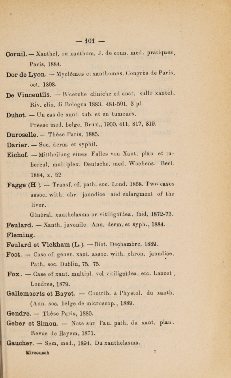 I — 101 — Cornil. — Xanthel. ou xanthom, J. de conn. ined. pratiques, Paris, 1884. Dor de Lyon. — Myclômes et xanthomes. Congrès de Paris, oct. 1898. De Vincentiis. — R’cerche cliniche ed auat. sullo xantel. Riv. clin, di Bologna 1883. 481*501, 3 pl. Duhot. — Un cas de xant. tub. et en tumeurs. Presse med. belge. Brux., 1900,411, 817, 819. Duroselle. — Thèse Paris, 1885. Darier. — Soc. derm. et syphil. Eichof. — Mittheilung eines Falles von Xant. plan et tu- bercul. multiplex. Deutsche, med. Wochens. Berl. 1884, x. 52. Fagge (H ). — Transf. of. path. soc. Lond. 1868. Two cases assoc. with. chr. janndice and enlargment of the liver. Ginéral. xauthelasma or vitiligoïlea. Ibid, 1872-73. Feulard. — Xanth. juvénile. Ann. derm. et syph., 1884. Fleming. Feulard et Vickham (L.). —Dict. Dechambre, 1889. Foot. — Case of gener. xant. assoc. with. chron. janndice. » Path. soc. Dublin, 75. 75. Fox. — Case of xant. multipl. vel vitiligoïdea. etc. Lancet , Londres, 1879. Gallemaerts et Bayet. — Contrib. à l’hystol. du xanth. (Ann. soc. belge de microscop., 1889. Gendre. — Thèse Paris, 1880. Geber et Simon. — Note sur l’an. path. du xant. plan. Revue de Hayem, 1871. Gaucher. — Sem, med., 1894. Du xanthelasma. Mircousch 7