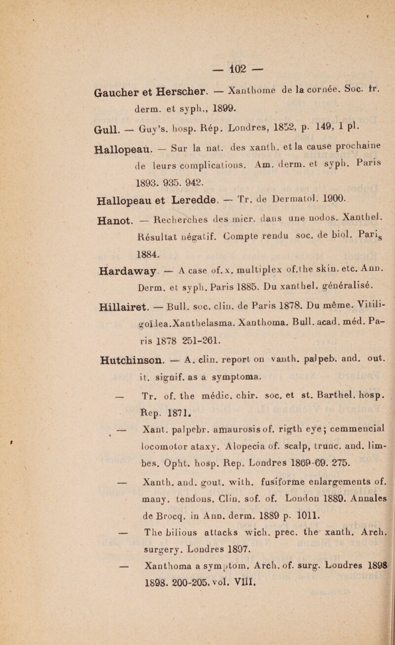 Gaucher et Herscher. — Xanthome de la cornée. Soc. tr. derm. et syph., 1899. Gull. — Guy’s. hosp. Rép. Londres, 1852, p. 149, 1 pi. Hallopeau. — Sur la nat. des xanth. et la cause prochaine de leurs complications. Am. derm. et syph. Paris 1893. 935. 942. Hallopeau et Leredde. — Tr. de Dermatol. 1900. Hanot. — Recherches des micr. dans une nodos. Xanthel. Résultat négatif. Compte rendu soc. de biol. Paris 1884. Hardaway — A case of. X. multiplex of.the skin. etc. Ann. Derm. et syph. Paris 1885. Du xanthel. généralisé. Hillairet. — Bull. soc. clin, de Paris 1878. Du même. Vitili- goïiea.Xanthelasma. Xanthoina. Bull. acad. méd. Pa¬ ris 1878 251-261. Hutchinson. — A. clin, report on vanth. palpeb. and. out. it. signif. as a symptoma. — Tr. of. the médic. chir. soc. et st. Barthel. hosp. Rep. 1871. — Xant. palpebr. amaurosisof. rigth eye; cemmencial locomotor ataxy. Alopecia of. scalp, trunc. and. lim¬ bes. Opht. hosp. Rep. Londres 1869-69. 275. — Xanth. and. goût. with. fusiforme enlargements of. many. tendons. Clin. sof. of. London 1889. Annales de Brocq. in Ann. derm. 1889 p. 1011. — The bilious attacks wîch. prec. the xanth. Arch. surgery. Londres 1897. — Xanthoma a symptom. Arch. of. surg. Londres 1898 1898. 200-205. vol. VllI.