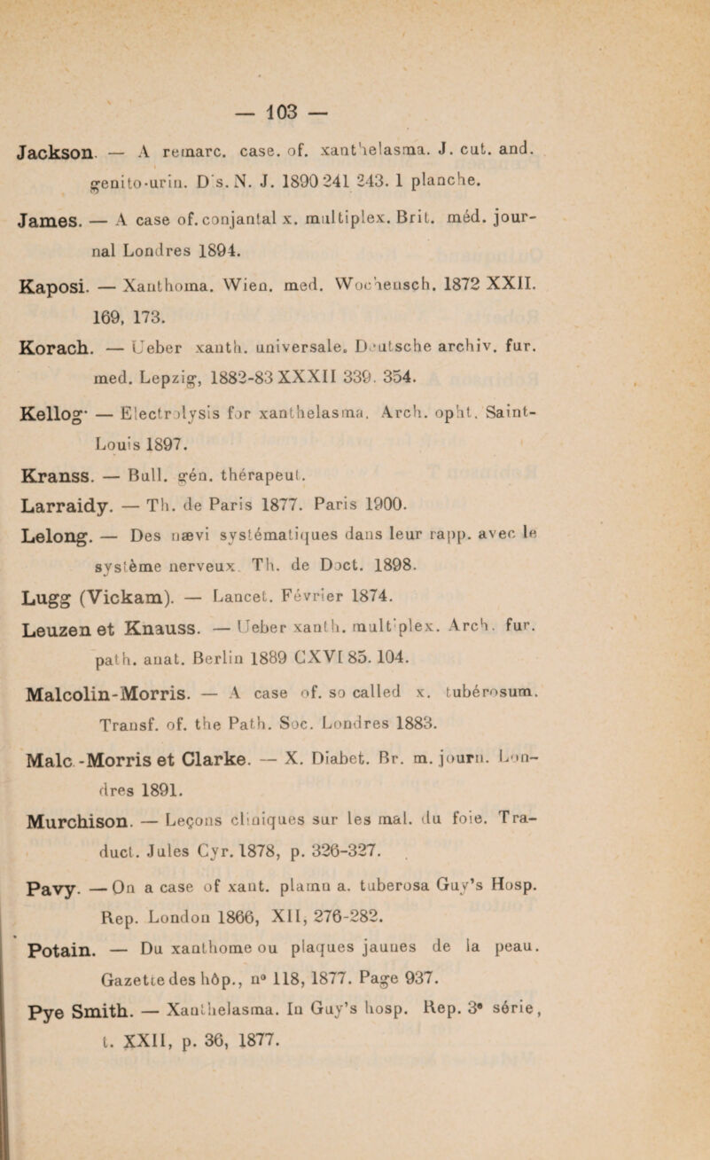 Jackson — A remarc. case. of. xanthelasma. J. eut. and. I genito-urin. D s. N. J. 1890 241 243. 1 planche. James. — A case of. conjantal x. multiplex. Brit. méd. jour¬ nal Londres 1894. Kaposi. — Xanthoma. Wien. med. Wochensch. 1872 XXII. 169, 173. Korach. — Ueber xanth. universale. Deutsche archiv. fur. med. Lepzig*, 1882-83 XXXII 339. 354. Kellog- — Electrolysis for xanthelasma. Arch. opht. Saint- Louis 1897. Kranss. — Bull. gén. thérapeut. Larraidy. — Th. de Paris 1877. Paris 1900. Lelong. — Des nævi systématiques daiis leur rapp. avec le syslème nerveux. Th. de Doct. 1898. Lugg (Vickam). — Lancet. Février 1874. Leuzen et Knauss. — Ueber xanth. mult’plex. Arch. fur. path. auat. Berlin 1889 CXVI 85. 104. Malcolin-Morris. — A case of. so called x. tubérosum. Transf. of. the Path. Soc. Londres 1883. Male-Morris et Clarke. — X. Diabet. Br. m. journ. Lon¬ dres 1891. Murchison. — Leçons cliniques sur les mal. du foie. Tra- duct. Jules Cyr. 1878, p. 326-327. Pavy. —On a case of xant. plainu a. tuberosa Guy’s Hosp. Rep. London 1866, XII, 276-282. Potain. — Du xanthome ou plaques jauues de la peau. Gazette des hôp., n° 118, 1877. Page 937. pye Smith. — Xanthelasma. In Guy’s hosp. Rep. 3a série, t. XXII, p. 36, 1877.