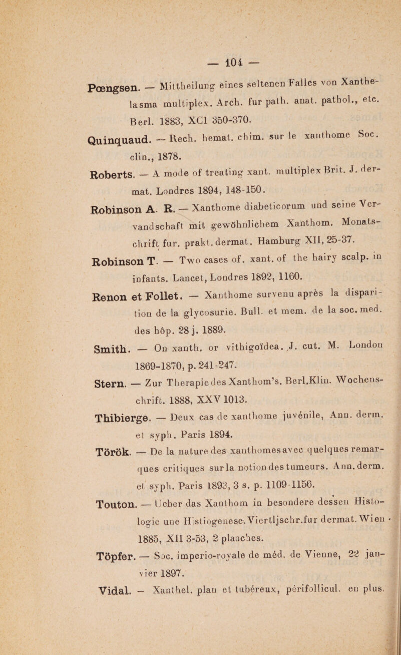 Pœngsen. — Mittheilung eines seltenen Falles von Xanthe- lasma multiplex. Arch. fur path. anat. pathol., etc. Berl. 1883, XC1 350-370. Quinquaud. — Rech. hemat. chim. sur le xanthome Soc. clin., 1878. Roberts. — A mode of treating xant. multiplex Brit. J. der- mat. Londres 1894, 148-150. Robinson A. R. - Xanthome diabeticorum und seine Ver<- vandschaft mit gewôhnlichem Xanthom. Monats- chrift fur. prakt. dermat. Hamburg XII, 25-37. Robinson T. — Two cases of. xant. of the hairy scalp, in infants. Lancet, Londres 1892, 1160. Renon et Follet. — Xanthome survenu après la dispari¬ tion de la glycosurie. Bull- et mem. de la soc.med, des hôp. 28 j. 1889. Smith. — On xanth, or vithigoïdea. , J. eut. M. London 1869-1870, p. 241-247. Stern. — Zur Thérapie des Xanthom’s. Berl.Klin. Wochens¬ chrift. 1888, XXV 1013. Thibierge. — Deux cas de xanthome juvénile, Ann. derm. et syph. Paris 1894. Torôk. — De la nature des xanthomesavec quelques remar¬ ques critiques sur la notion des tumeurs. Ann. derm. et syph. Paris 1893, 3 s. p. 1109-1156. « Tonton. — Ueber das Xanthom in besondere dessen Histo¬ logie une Hlstiogenese.Viertljschr.fur dermat. Wien - 1885, XII 3-53, 2 planches. Tôpfer. — S oc. imperio-royale de méd. de Vienne, 22 jan¬ vier 1897. Vidal. — Xanthel. plan et tubéreux, périfollicuL en plus.