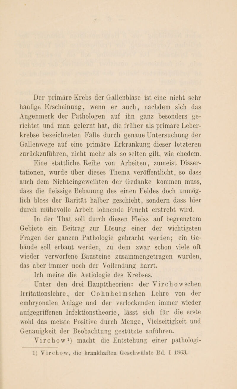 Der primäre Krebs der Gallenblase ist eine nicht sehr häufige Erscheinung, wenn er auch, nachdem sich das Augenmerk der Pathologen auf ihn ganz besonders ge¬ richtet und man gelernt hat, die früher als primäre Leber¬ krebse bezeichneten Fälle durch genaue Untersuchung der Gallenwege auf eine primäre Erkrankung dieser letzteren zurückzuführen, nicht mehr als so selten gilt, wie ehedem. Eine stattliche Reihe von Arbeiten, zumeist Disser¬ tationen, wurde über dieses Thema veröffentlicht, so dass auch dem Nichteingeweihten der Gedanke kommen muss, dass die fieissige Bebauung des einen Feldes doch unmög¬ lich bloss der Rarität halber geschieht, sondern dass hier durch mühevolle Arbeit lohnende Frucht erstrebt wird. In der That soll durch diesen Fleiss auf begrenztem Gebiete ein Beitrag zur Lösung einer der wichtigsten Fragen der ganzen Pathologie gebracht werden; ein Ge¬ bäude soll erbaut werden, zu dem zwar schon viele oft wieder verworfene Bausteine zusammengetragen wurden, das aber immer noch der Vollendung harrt. Ich meine die Aetiologie des Krebses. Unter den drei Haupttheorien: der Virchowschen Irritationslehre, der Cohnheim sehen Lehre von der embryonalen Anlage und der verlockenden immer wieder aufgegriffenen Infektionstheorie, lässt sich für die erste wohl das meiste Positive durch Menge, Vielseitigkeit und Genauigkeit der Beobachtung gestützte anführen. Virchow1) macht die Entstehung einer pathologi- 1) Virchow, die krankhaften Geschwülste Bd. 1 1803.