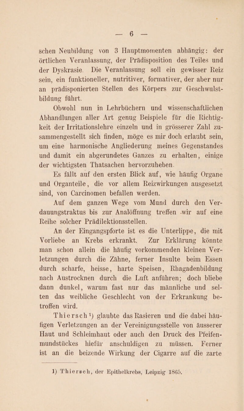 sehen Neubildung von 3 Hauptmomenten abhängig: der örtlichen Veranlassung, der Prädisposition des Teiles und der Dyskrasie. Die Veranlassung soll ein gewisser Reiz sein, ein funktioneller, nutritiver, formativer, der aber nur an prädisponierten Stellen des Körpers zur Geschwulst¬ bildung führt. Obwohl nun in Lehrbüchern und wissenschaftlichen Abhandlungen aller Art genug Beispiele für die Richtig¬ keit der Irritationslehre einzeln und in grösserer Zahl zu- saminengestellt sich finden, möge es mir doch erlaubt sein, um eine harmonische Angliederung meines Gegenstandes und damit ein abgerundetes Ganzes zu erhalten, einige der wichtigsten Thatsachen hervorzuheben. Es fällt auf den ersten Blick auf, wie häufig Organe und Organteile, die vor allem Reizwirkungen ausgesetzt sind, von Carcinomen befallen werden. Auf dem ganzen Wege vom Mund durch den Ver- dauungstraktus bis zur Analöffnung treffen .wir auf eine Reihe solcher Prädilektionsstellen. An der Eingangspforte ist es die Unterlippe, die mit Vorliebe an Krebs erkrankt. Zur Erklärung könnte man schon allein die häufig vorkommenden kleinen Ver¬ letzungen durch die Zähne^ ferner Insulte beim Essen durch scharfe, heisse, harte Speisen, Rhagadenbildung nach Austrocknen durch die Luft anführen; doch bliebe dann dunkel, warum fast nur das männliche und sel¬ ten das weibliche Geschlecht von der Erkrankung be¬ troffen wird. Thiersch1) glaubte das Rasieren und die dabei häu¬ figen Verletzungen an der Vereinigungsstelle von äusserer Haut und Schleimhaut oder auch den Druck des Pfeifen¬ mundstückes hiefür anschuldigen zu müssen. Ferner ist an die beizende Wirkung der Cigarre auf die zarte 1) Thiersch, der Epithelkrebs, Leipzig 1865.