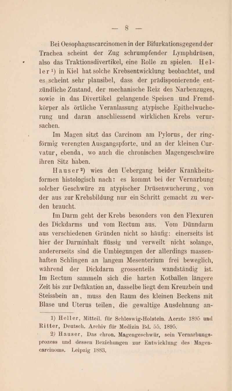 Bei Oesophaguscarcinomen in der Bifurkationsgegend der Trachea scheint der Zug schrumpfender Lymphdrüsen, also das Traktionsdivertikel, eine Rolle zu spielen. Hel¬ ler1) in Kiel hat solche Krebsentwicklung beobachtet, und es scheint sehr plausibel, dass der prädisponierende ent- zündliche Zustand, der mechanische Reiz des Narbenzuges, sowie in das Divertikel gelangende Speisen und Fremd¬ körper als örtliche Veranlassung atypische Epithelwuche- rung und daran anschliessend wirklichen Krebs verur¬ sachen. Im Magen sitzt das Carcinom am Pylorus, der ring¬ förmig verengten Ausgangspforte, und an der kleinen Cur- vatur, ebenda, wo auch die chronischen Magengeschwüre ihren Sitz haben. Hauser2) wies den Uebergang beider Krankheits¬ formen histologisch nach: es kommt bei der Vernarbung solcher Geschwüre zu atypischer Drüsenwucherung, von der aus zur Krebsbildung nur ein Schritt gemacht zu wer¬ den braucht. Im Darm geht der Krebs besonders von den Flexuren des Dickdarms und vom Rectum aus. Vom Dünndarm aus verschiedenen Gründen nicht so häufig: einerseits ist hier der Darminhalt flüssig und verweilt nicht solange, andererseits sind die Umbiegungen der allerdings massen¬ haften Schlingen an langem Mesenterium frei beweglich, während der Dickdarm grossenteils wandständig ist. Im Rectum sammeln sich die harten Kotballen längere Zeit bis zur Defäkation an, dasselbe liegt dem Kreuzbein und Steissbein an, muss den Raum des kleinen Beckens mit Blase und Uterus teilen, die gewaltige Ausdehnung an- 1) Heller, Mitteil, für Schleswig-Holstein. Aerzte 1895 und Ritter, Deutsch. Archiv für Medizin Bd. 55. 1895. 2) Hauser, Das chron. Magengeschwür, sein Vernarbungs¬ prozess und dessen Beziehungen zur Entwicklung des Magen- carcinoms. Leipzig 1883.