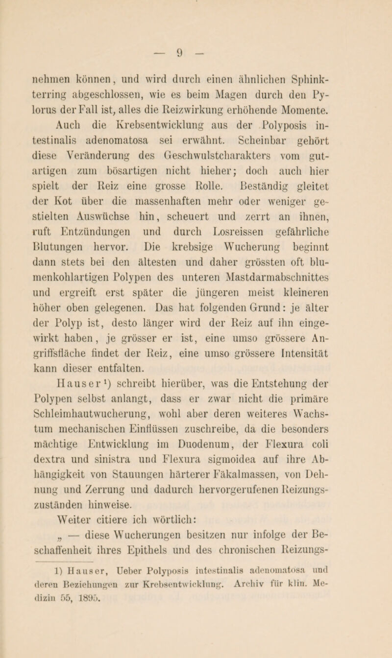 nehmen können, und wird durch einen ähnlichen Sphink¬ terring abgeschlossen, wie es beim Magen durch den Py- lorus der Fall ist, alles die Reizwirkung erhöhende Momente. Auch die Krebsentwicklung aus der Polyposis in¬ testinalis adenomatosa sei erwähnt. Scheinbar gehört diese Veränderung des Geschwulstcharakters vom gut¬ artigen zum bösartigen nicht hieher; doch auch hier spielt der Reiz eine grosse Rolle. Beständig gleitet der Kot über die massenhaften mehr oder weniger ge¬ stielten Auswüchse hin, scheuert und zerrt an ihnen, ruft Entzündungen und durch Losreissen gefährliche Blutungen hervor. Die krebsige Wucherung beginnt dann stets bei den ältesten und daher grössten oft blu¬ menkohlartigen Polypen des unteren Mastdarmabschnittes und ergreift erst später die jüngeren meist kleineren höher oben gelegenen. Das hat folgenden Grund: je älter der Polyp ist, desto länger wird der Reiz auf ihn einge¬ wirkt haben, je grösser er ist, eine umso grössere An¬ griffsfläche findet der Reiz, eine umso grössere Intensität kann dieser entfalten. Ilauser1) schreibt hierüber, was die Entstehung der Polypen selbst anlangt, dass er zwar nicht die primäre Schleimhautwucherung, wohl aber deren weiteres Wachs¬ tum mechanischen Einflüssen zuschreibe, da die besonders mächtige Entwicklung im Duodenum, der Elexura coli dextra und sinistra und Flexura sigmoidea auf ihre Ab¬ hängigkeit von Stauungen härterer Fäkalmassen, von Deh¬ nung und Zerrung und dadurch hervorgerufenen Reizungs¬ zuständen hinweise. Weiter citiere ich wörtlich: „ — diese Wucherungen besitzen nur infolge der Be¬ schaffenheit ihres Epithels und des chronischen Reizungs- 1) Hauser, Ueber Polyposis intestinalis adenomatosa und deren Beziehungen zur Krebsentwicklung. Archiv für k 1 in. Me¬ dizin 55, 1895.