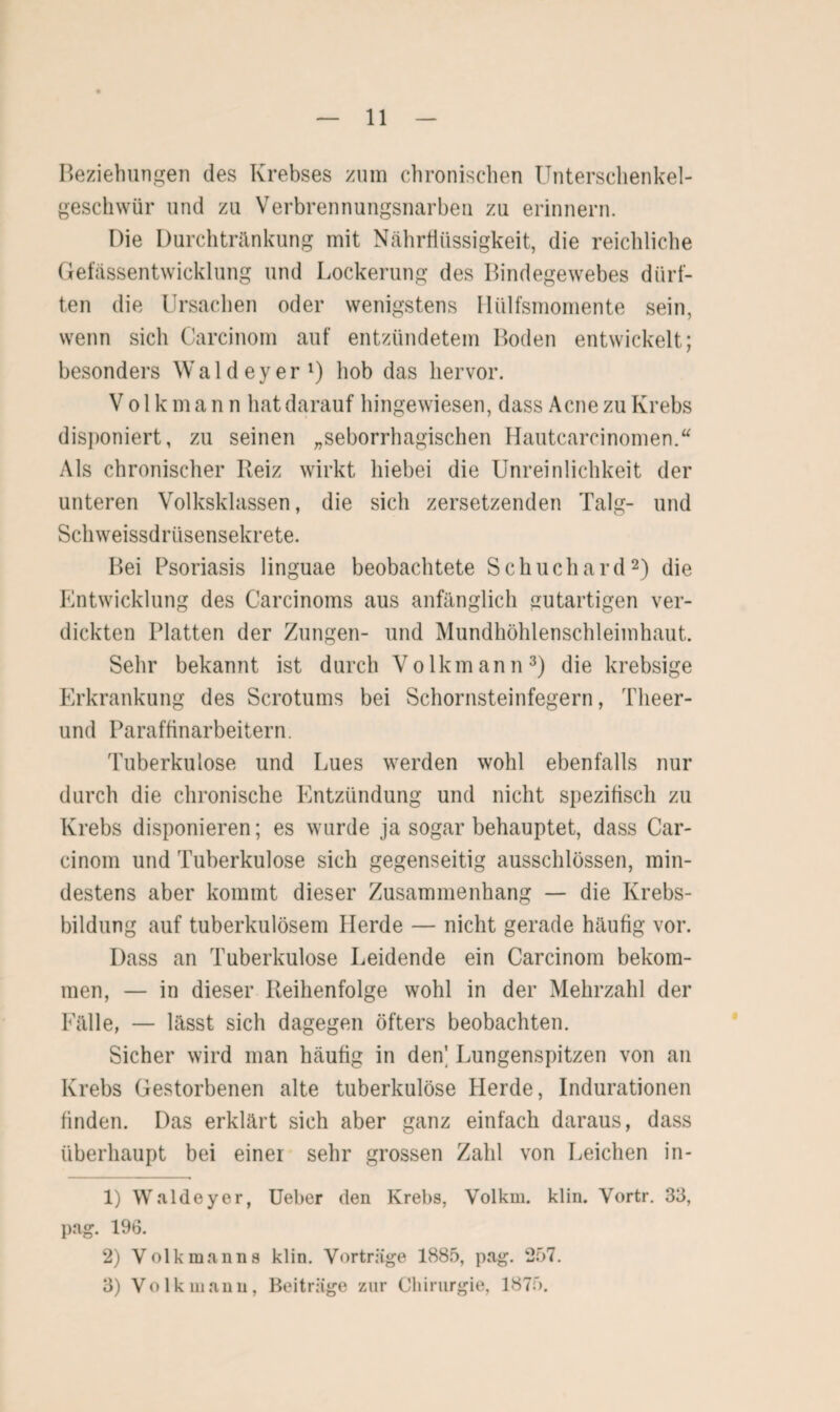 Beziehungen des Krebses zum chronischen Unterschenkel- geschwür und zu Verbrennungsnarben zu erinnern. Die Durchtränkung mit Nährflüssigkeit, die reichliche Gefässentwicklung und Lockerung des Bindegewebes dürf¬ ten die Ursachen oder wenigstens Hülfsmomente sein, wenn sich Carcinom auf entzündetem Boden entwickelt; besonders Waldeyer1) hob das hervor. Volk mann hat darauf hingewiesen, dass Acne zu Krebs disponiert, zu seinen „seborrhagischen Hautcarcinomen.“ Als chronischer Reiz wirkt hiebei die Unreinlichkeit der unteren Volksklassen, die sich zersetzenden Talg- und Schweissdrüsensekrete. Bei Psoriasis linguae beobachtete S c h u c h a r d2) die Entwicklung des Carcinoms aus anfänglich gutartigen ver¬ dickten Platten der Zungen- und Mundhöhlenschleimhaut. Sehr bekannt ist durch Volk mann3) die krebsige Erkrankung des Scrotums bei Schornsteinfegern, Tlieer- und Paraffinarbeitern. Tuberkulose und Lues werden wohl ebenfalls nur durch die chronische Entzündung und nicht spezifisch zu Krebs disponieren; es wurde ja sogar behauptet, dass Car¬ cinom und Tuberkulose sich gegenseitig ausschlössen, min¬ destens aber kommt dieser Zusammenhang — die Krebs¬ bildung auf tuberkulösem Herde — nicht gerade häufig vor. Dass an Tuberkulose Leidende ein Carcinom bekom¬ men, — in dieser Reihenfolge wohl in der Mehrzahl der Fälle, — lässt sich dagegen öfters beobachten. Sicher wird man häufig in den' Lungenspitzen von an Krebs Gestorbenen alte tuberkulöse Herde, Indurationen finden. Das erklärt sich aber ganz einfach daraus, dass überhaupt bei einer sehr grossen Zahl von Leichen in- 1) Waldeyer, Ueber den Krebs, Volkm. klin. Vortr. 33, pag. 196. 2) Volk mann s klin. Vorträge 1885, pag. 257. 3) Volk manu, Beiträge zur Chirurgie, 1875.