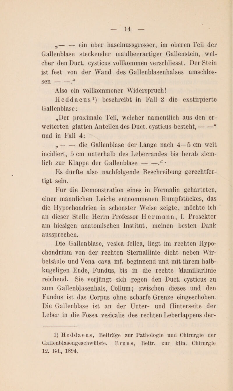 „— — ein über haselnussgrosser, im oberen Teil der Gallenblase steckender maulbeerartiger Gallenstein, wel¬ cher den Duct. cysticus vollkommen versckliesst. Der Stein ist fest von der Wand des Gallenblasenhalses umschlos¬ sen -“ Also ein vollkommener Widerspruch! Ileddaeus1) beschreibt in Fall 2 die exstirpierte Gallenblase: „Der proximale Teil, welcher namentlich aus den er¬ weiterten glatten Anteilen des Duct. cysticus besteht,-u und in Fall 4: „-die Gallenblase der Länge nach 4—5 cm weit incidiert, 5 cm unterhalb des Leberrandes bis herab ziem¬ lich zur Klappe der Gallenblase-* Es dürfte also nachfolgende Beschreibung gerechtfer¬ tigt sein. Für die Demonstration eines in Formalin gehärteten, einer männlichen Leiche entnommenen Rumpfstückes, das die Hypochondrien in schönster Weise zeigte, möchte ich an dieser Stelle Herrn Professor Hermann, I. Prosektor am hiesigen anatomischen Institut, meinen besten Dank aussprechen. Die Gallenblase, vesica fellea, liegt im rechten Hypo- chondrium von der rechten Sternallinie dicht neben Wir¬ belsäule und Vena cava inf. beginnend und mit ihrem halb¬ kugeligen Ende, Fundus, bis in die rechte Mamillarlinie reichend. Sie verjüngt sich gegen den Duct. cysticus zu zum Gallenblasenhals, Collum; zwischen dieses und den Fundus ist das Corpus ohne scharfe Grenze eingeschoben. Die Gallenblase ist an der Unter- und Hinterseite der Leber in die Fossa vesicalis des rechten Leberlappens der- 1) Heddaeus, Beiträge zur Pathologie und Chirurgie der Gallenblasengeschwülste. Bruns, Beitr. zur klm. Chirurgie 12. Bd., 1894.