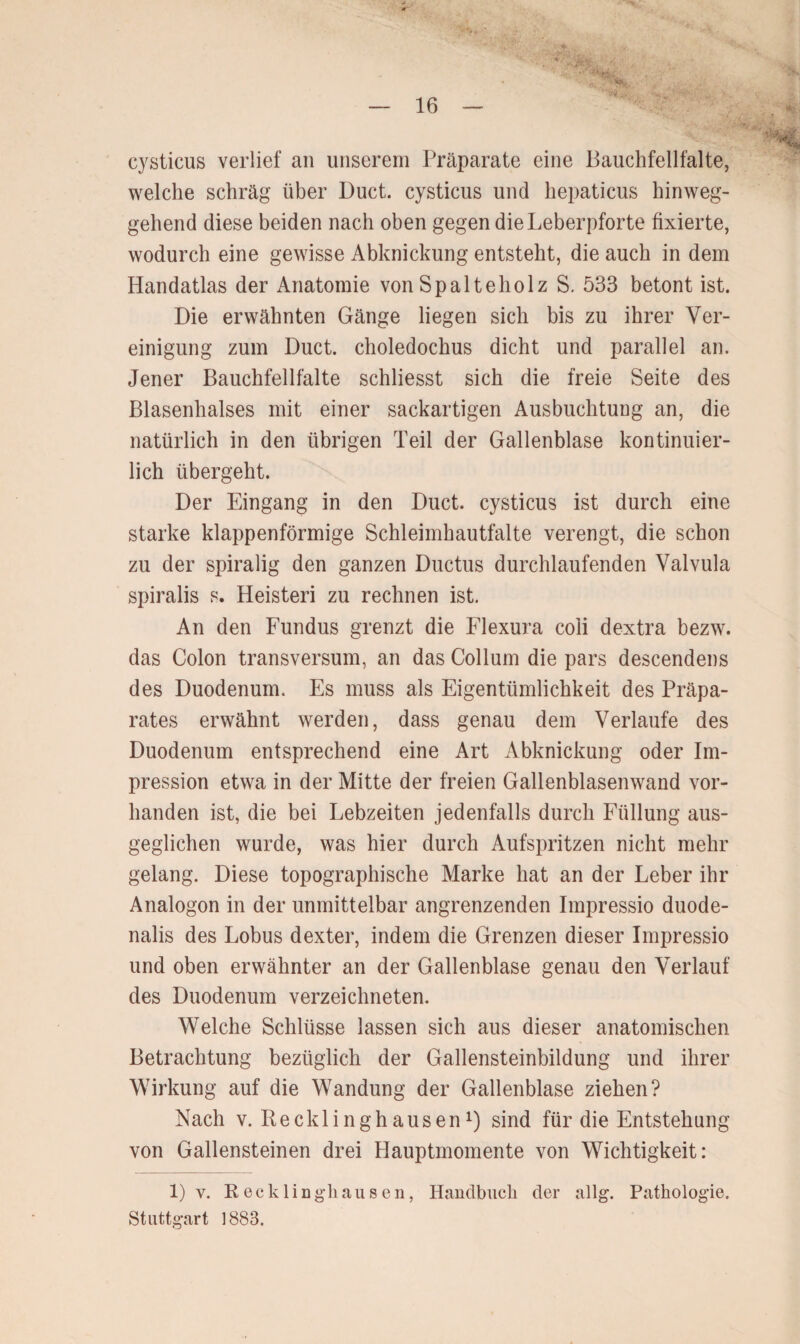 ■M cysticus verlief an unserem Präparate eine Bauchfellfalte, welche schräg über Duct. cysticus und hepaticus hinweg¬ gehend diese beiden nach oben gegen die Leberpforte fixierte, wodurch eine gewisse Abknickung entsteht, die auch in dem Handatlas der Anatomie von Spalteholz S. 533 betont ist. Die erwähnten Gänge liegen sich bis zu ihrer Ver¬ einigung zum Duct. choledochus dicht und parallel an. Jener Bauchfellfalte schliesst sich die freie Seite des Blasenhalses mit einer sackartigen Ausbuchtung an, die natürlich in den übrigen Teil der Gallenblase kontinuier¬ lich übergeht. Der Eingang in den Duct. cysticus ist durch eine starke klappenförmige Schleimhautfalte verengt, die schon zu der spiralig den ganzen Ductus durchlaufenden Valvula spiralis s. Heisteri zu rechnen ist. An den Fundus grenzt die Flexura coli dextra bezw. das Colon transversum, an das Collum die pars descendens des Duodenum. Es muss als Eigentümlichkeit des Präpa¬ rates erwähnt werden, dass genau dem Verlaufe des Duodenum entsprechend eine Art Abknickung oder Im¬ pression etwa in der Mitte der freien Gallenblasenwand vor¬ handen ist, die bei Lebzeiten jedenfalls durch Füllung aus¬ geglichen wurde, was hier durch Aufspritzen nicht mehr gelang. Diese topographische Marke hat an der Leber ihr Analogon in der unmittelbar angrenzenden Impressio duode- nalis des Lobus dexter, indem die Grenzen dieser Impressio und oben erwähnter an der Gallenblase genau den Verlauf des Duodenum verzeichneten. Welche Schlüsse lassen sich aus dieser anatomischen Betrachtung bezüglich der Gallensteinbildung und ihrer Wirkung auf die Wandung der Gallenblase ziehen? Nach v. Recklinghausen1) sind für die Entstehung von Gallensteinen drei Hauptmomente von Wichtigkeit: 1) v. Reck 1 inghausen, Handbuch der allg. Pathologie. Stuttgart 1883.