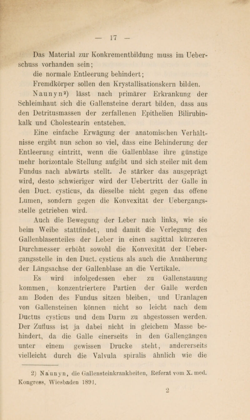 Das Material zur Konkrementbildung muss im Ueber- schuss vorhanden sein; die normale Entleerung behindert; Fremdkörper sollen den Krystallisationskern bilden. Naunyn2) lässt nach primärer Erkrankung der Schleimhaut sich die Gallensteine derart bilden, dass aus den Detritusmassen der zerfallenen Epithelien Bilirubin¬ kalk und Cholestearin entstehen. Eine einfache Erwägung der anatomischen Verhält¬ nisse ergibt nun schon so viel, dass eine Behinderung der Entleerung eintritt, wenn die Gallenblase ihre günstige mehr horizontale Stellung aufgibt und sich steiler mit dem Fundus nach abwärts stellt. Je stärker das ausgeprägt wird, desto schwieriger wird der Uebertritt der Galle in den Duct. cysticus, da dieselbe nicht gegen das offene Lumen, sondern gegen die Konvexität der Uebergangs- stelle getrieben wird. Auch die Bewegung der Leber nach links, wie sie beim Weibe stattfindet, und damit die Verlegung des Gallenblasenteiles der Leber in einen sagittal kürzeren Durchmesser erhöht sowohl die Konvexität der Ueber- gangsstelle in den Duct. cysticus als auch die Annäherung der Längsachse der Gallenblase an die Vertikale. Es wird infolgedessen eher zu Gallenstauung kommen, konzentriertere Partien der Galle werden am Boden des Fundus sitzen bleiben, und Uranlagen von Gallensteinen können nicht so leicht nach dem Ductus cysticus und dem Darm zu abgestossen werden. Der Zufluss ist ja dabei nicht in gleichem Masse be¬ hindert, da die Galle einerseits in den Gallengängen unter einem gewissen Drucke steht, andererseits vielleicht durch die Valvula spiralis ähnlich wie die 2) Nauuyn, die (lallensteinkranklieiten, Referat vom X. med. Kongress, Wiesbaden 1891. o