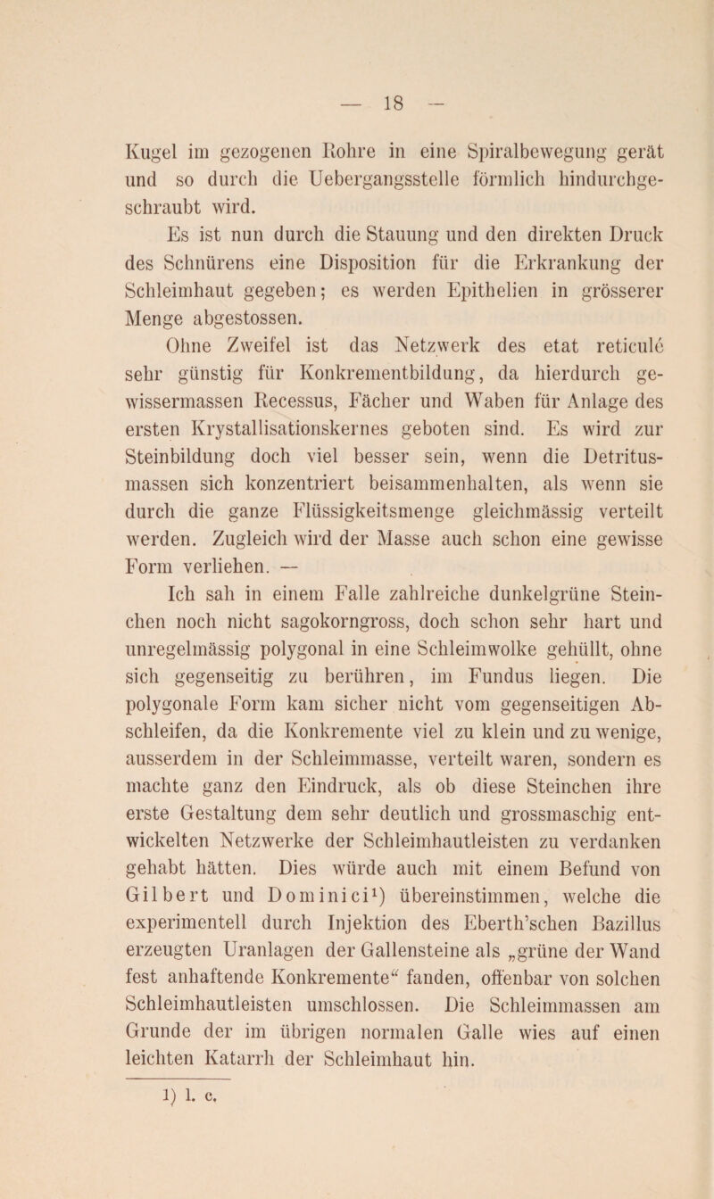 Kugel im gezogenen Rohre in eine Spiralbewegung gerät und so durch die Uebergangsstelle förmlich hindurchge¬ schraubt wird. Es ist nun durch die Stauung und den direkten Druck des Schnürens eine Disposition für die Erkrankung der Schleimhaut gegeben; es werden Epithelien in grösserer Menge abgestossen. Ohne Zweifel ist das Netzwerk des etat reticule sehr günstig für Konkrementbildung, da hierdurch ge- wissermassen Recessus, Fächer und Waben für Anlage des ersten Krystallisationskernes geboten sind. Es wird zur Steinbildung doch viel besser sein, wenn die Detritus¬ massen sich konzentriert beisammenhalten, als wenn sie durch die ganze Flüssigkeitsmenge gleichmässig verteilt werden. Zugleich wird der Masse auch schon eine gewisse Form verliehen. — Ich sah in einem Falle zahlreiche dunkelgrüne Stern¬ chen noch nicht sagokorngross, doch schon sehr hart und unregelmässig polygonal in eine Schleimwolke gehüllt, ohne sich gegenseitig zu berühren, im Fundus liegen. Die polygonale Form kam sicher nicht vom gegenseitigen Ab¬ schleifen, da die Konkremente viel zu klein und zu wenige, ausserdem in der Schleimmasse, verteilt waren, sondern es machte ganz den Eindruck, als ob diese Steinchen ihre erste Gestaltung dem sehr deutlich und grossmaschig ent¬ wickelten Netzwerke der Schleimhautleisten zu verdanken gehabt hätten. Dies würde auch mit einem Befund von Gilbert und Dominici1) übereinstimmen, welche die experimentell durch Injektion des Eberth’schen Bazillus erzeugten Uranlagen der Gallensteine als „grüne der Wand fest anhaftende Konkremente“ fanden, offenbar von solchen Schleimhautleisten umschlossen. Die Schleimmassen am Grunde der im übrigen normalen Galle wies auf einen leichten Katarrh der Schleimhaut hin.