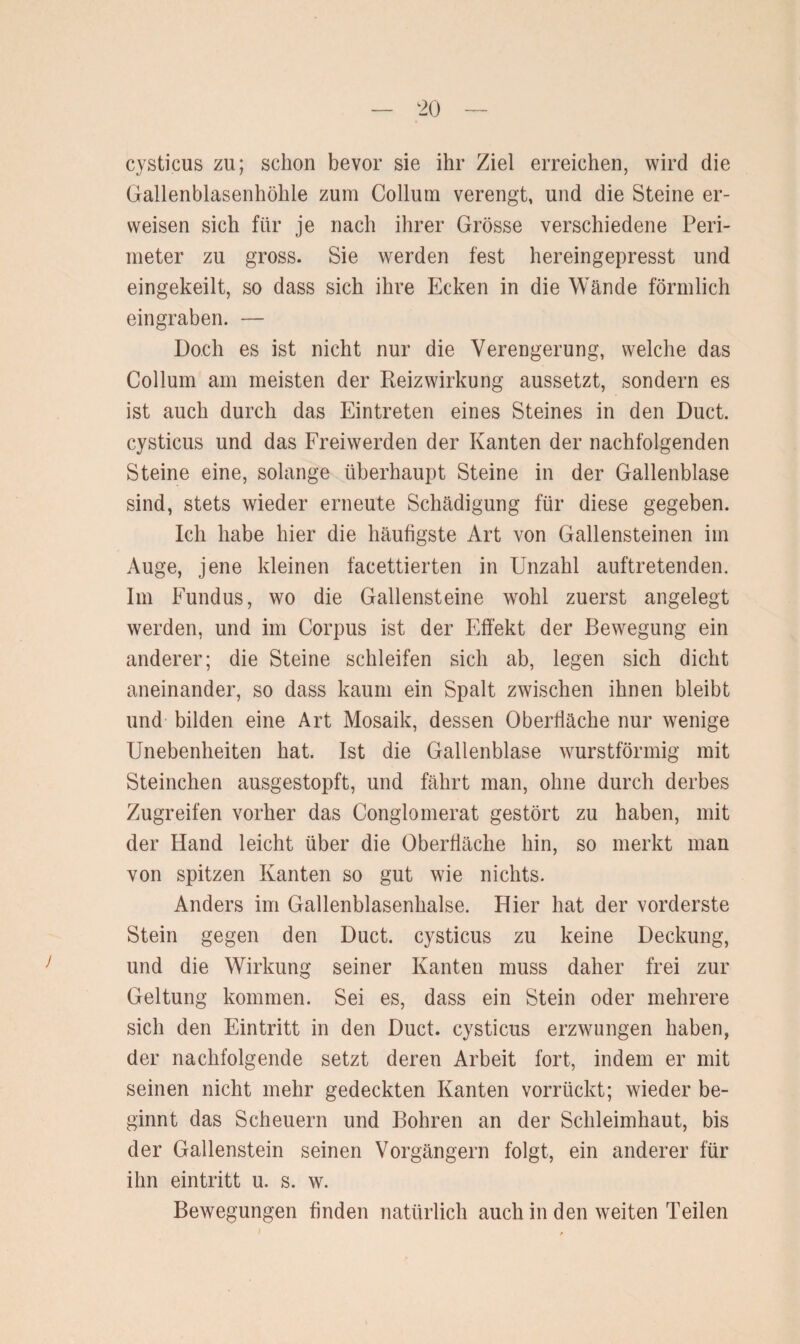 cysticus zu; schon bevor sie ihr Ziel erreichen, wird die Gallenblasenhöhle zum Collum verengt, und die Steine er¬ weisen sich für je nach ihrer Grösse verschiedene Peri¬ meter zu gross. Sie werden fest hereingepresst und eingekeilt, so dass sich ihre Ecken in die Wände förmlich eingraben. — Doch es ist nicht nur die Verengerung, welche das Collum am meisten der Reizwirkung aussetzt, sondern es ist auch durch das Eintreten eines Steines in den Duct. cysticus und das Freiwerden der Kanten der nachfolgenden Steine eine, solange überhaupt Steine in der Gallenblase sind, stets wieder erneute Schädigung für diese gegeben. Ich habe hier die häufigste Art von Gallensteinen im Auge, jene kleinen facettierten in Unzahl auftretenden. Im Fundus, wo die Gallensteine wohl zuerst angelegt werden, und im Corpus ist der Effekt der Bewegung ein anderer; die Steine schleifen sich ab, legen sich dicht aneinander, so dass kaum ein Spalt zwischen ihnen bleibt und bilden eine Art Mosaik, dessen Oberfläche nur wenige Unebenheiten hat. Ist die Gallenblase wurstförmig mit Steinchen ausgestopft, und fährt man, ohne durch derbes Zugreifen vorher das Conglomerat gestört zu haben, mit der Hand leicht über die Oberfläche hin, so merkt man von spitzen Kanten so gut wie nichts. Anders im Gallenblasenhalse. Hier hat der vorderste Stein gegen den Duct. cysticus zu keine Deckung, und die Wirkung seiner Kanten muss daher frei zur Geltung kommen. Sei es, dass ein Stein oder mehrere sich den Eintritt in den Duct. cysticus erzwungen haben, der nachfolgende setzt deren Arbeit fort, indem er mit seinen nicht mehr gedeckten Kanten vorrückt; wieder be¬ ginnt das Scheuern und Bohren an der Schleimhaut, bis der Gallenstein seinen Vorgängern folgt, ein anderer für ihn eintritt u. s. w. Bewegungen finden natürlich auch in den weiten Teilen