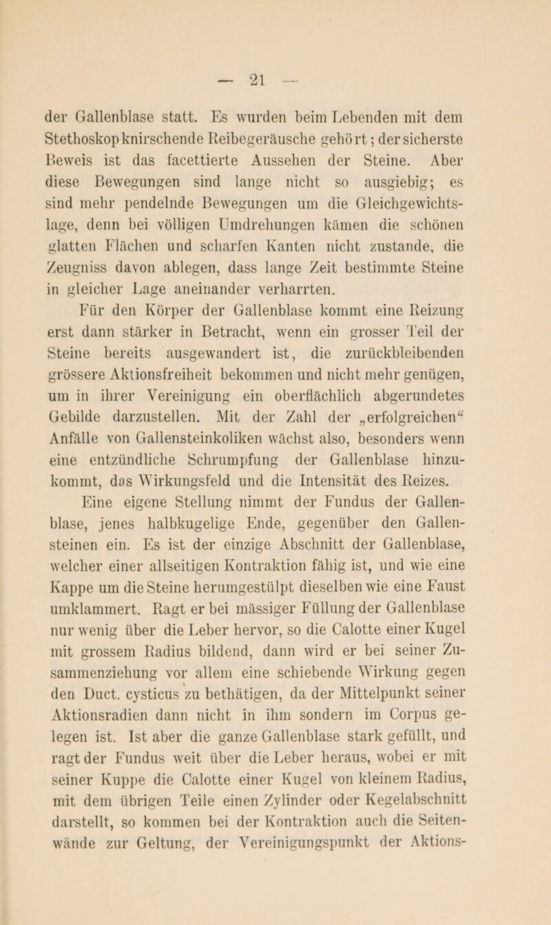 der Gallenblase statt. Es wurden beim liebenden mit dem Stethoskop knirschende Reibegeräusche gehört; der sicherste Beweis ist das facettierte Aussehen der Steine. Aber diese Bewegungen sind lange nicht so ausgiebig; es sind mehr pendelnde Bewegungen um die Gleichgewichts¬ lage, denn bei völligen Umdrehungen kämen die schönen glatten Flächen und scharfen Kanten nicht zustande, die Zeugniss davon ablegen, dass lange Zeit bestimmte Steine in gleicher Lage aneinander verharrten. Für den Körper der Gallenblase kommt eine Reizung erst dann stärker in Betracht, wenn ein grosser Teil der Steine bereits ausgewandert ist, die zurückbleibenden grössere Aktionsfreiheit bekommen und nicht mehr genügen, um in ihrer Vereinigung ein oberflächlich abgerundetes Gebilde darzustellen. Mit der Zahl der „erfolgreichen“ Anfälle von Gallensteinkoliken wächst also, besonders wenn eine entzündliche Schrumpfung der Gallenblase hinzu¬ kommt, dos Wirkungsfeld und die Intensität des Reizes. Eine eigene Stellung nimmt der Fundus der Gallen¬ blase, jenes halbkugelige Ende, gegenüber den Gallen¬ steinen ein. Es ist der einzige Abschnitt der Gallenblase, welcher einer allseitigen Kontraktion fähig ist, und wie eine Kappe um die Steine herumgestülpt dieselben wie eine Faust umklammert. Ragt er bei massiger Füllung der Gallenblase nur wenig über die Leber hervor, so die Calotte einer Kugel mit grossem Radius bildend, dann wird er bei seiner Zu¬ sammenziehung vor allem eine schiebende Wirkung gegen den Duct. cysticus zu bethätigen, da der Mittelpunkt seiner Aktionsradien dann nicht in ihm sondern im Corpus ge¬ legen ist. Ist aber die ganze Gallenblase stark gefüllt, und ragt der Fundus weit über die Leber heraus, wobei er mit seiner Kuppe die Calotte einer Kugel von kleinem Radius, mit dem übrigen Teile einen Zylinder oder Kegelabschnitt darstellt, so kommen bei der Kontraktion auch die Seiten¬ wände zur Geltung, der Vereinigungspunkt der Aktions-