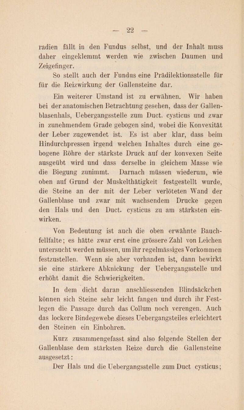 radien fällt in den Fundus selbst, und der Inhalt muss daher eingeklemmt werden wie zwischen Daumen und Zeigefinger. So stellt auch der Fundus eine Prädilektionsstelle für für die Reizwirkung der Gallensteine dar. Ein weiterer Umstand ist zu erwähnen. Wir haben bei der anatomischen Betrachtung gesehen, dass der Gallen¬ blasenhals, Uebergangsstelle zum Duct. cysticus und zwar in zunehmendem Grade gebogen sind, wobei die Konvexität der Leber zugewendet ist. Es ist aber klar, dass beim Hindurchpressen irgend welchen Inhaltes durch eine ge¬ bogene Röhre der stärkste Druck auf der konvexen Seite ausgeübt wird und dass derselbe in gleichem Masse wie die Biegung zunimmt. Darnach müssen wiederum, wie oben auf Grund der Muskelthätigkeit festgestellt wurde, die Steine an der mit der Leber verlöteten Wand der Gallenblase und zwar mit wachsendem Drucke gegen den Hals und den Duct. cysticus zu am stärksten ein¬ wirken. Von Bedeutung ist auch die oben erwähnte Bauch¬ fellfalte; es hätte zwar erst eine grössere Zahl von Leichen untersucht werden müssen, um ihr regelmässiges Vorkommen festzustellen. Wenn sie aber vorhanden ist, dann bewirkt sie eine stärkere Abknickung der Uebergangsstelle und erhöht damit die Schwierigkeiten. In dem dicht daran anschliessenden Blindsäckchen können sich Steine sehr leicht fangen und durch ihr Fest¬ legen die Passage durch das Collum noch verengen. Auch das lockere Bindegewebe dieses Uebergangsteiles erleichtert den Steinen ein Einbohren. v. Kurz zusammengefasst sind also folgende Stellen der Gallenblase dem stärksten Reize durch die Gallensteine ausgesetzt: Der Hals und die Uebergangsstelle zum Duct cysticus;