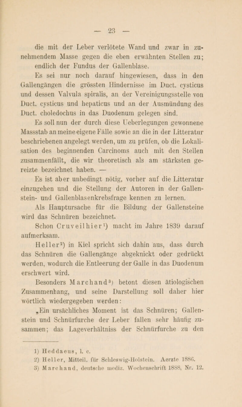 die mit der Leber verlötete Wand und zwar in zu¬ nehmendem Masse gegen die eben erwähnten Stellen zu; endlich der Fundus der Gallenblase. Es sei nur noch darauf hingewiesen, dass in den Gallengängen die grössten Hindernisse im Duct. cysticus und dessen Valvula spiralis, an der Vereinigungsstelle von Duct. cysticus und hepaticus und an der Ausmündung des Duct. choledochus in das Duodenum gelegen sind. Es soll nun der durch diese Ueberlegungen gewonnene Massstab an meine eigene Fälle sowie an die in der Litteratur beschriebenen angelegt werden, um zu prüfen, ob die Lokali¬ sation des beginnenden Carcinoms auch mit den Stellen zusammenfällt, die wir theoretisch als am stärksten ge¬ reizte bezeichnet haben. — Es ist aber unbedingt nötig, vorher auf die Litteratur einzugehen und die Stellung der Autoren in der Gallen¬ stein- und Gallenblasenkrebsfrage kennen zu lernen. Als Hauptursache für die Bildung der Gallensteine wird das Schnüren bezeichnet. Schon Cruveilhier1) macht im Jahre 1839 darauf aufmerksam. Heller2) in Kiel spricht sich dahin aus, dass durch das Schnüren die Gallengänge abgeknickt oder gedrückt werden, wodurch die Entleerung der Galle in das Duodenum erschwert wird. Besonders M archand3) betont diesen ätiologischen Zusammenhang, und seine Darstellung soll daher hier wörtlich wiedergegeben werden: „Ein ursächliches Moment ist das Schnüren; Gallen¬ stein und Schnürfurche der Leber fallen sehr häufig zu¬ sammen; das Lageverhältniss der Schnürfurche zu den 1) Heddaeus, 1. c. 2) Heller, Mitteil, fiir Schleswig-Holstein. Aorzte 18SG. 3) March and, deutsche mediz. Wochenschrift 1888, Nr. 12.