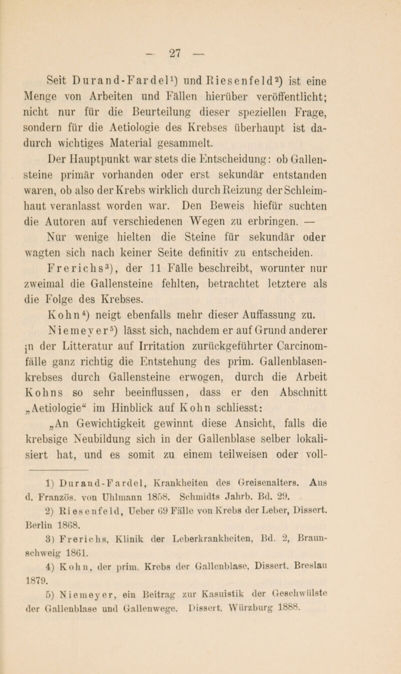 Seit Durand-Fardel1) und Riesen fei d2) ist eine Menge von Arbeiten und Fällen hierüber veröffentlicht; nicht nur für die Beurteilung dieser speziellen Frage, sondern für die Aetiologie des Krebses überhaupt ist da¬ durch wichtiges Material gesammelt. Der Hauptpunkt war stets die Entscheidung: ob Gallen¬ steine primär vorhanden oder erst sekundär entstanden waren, ob also der Krebs wirklich durch Reizung der Schleim¬ haut veranlasst worden war. Den Beweis hiefür suchten die Autoren auf verschiedenen Wegen zu erbringen. — Nur wenige hielten die Steine für sekundär oder wagten sich nach keiner Seite definitiv zu entscheiden. Frerichs3), der 11 Fälle beschreibt, worunter nur zweimal die Gallensteine fehlten, betrachtet letztere als die Folge des Krebses. Ivohn4) neigt ebenfalls mehr dieser Auffassung zu. N i e m e v e r5) lässt sich, nachdem er auf Grund anderer jn der Litteratur auf Irritation zurückgeführter Carcinom- fälle ganz richtig die Entstehung des prim. Gallenblasen¬ krebses durch Gallensteine erwogen, durch die Arbeit Kohns so sehr beeinflussen, dass er den Abschnitt „Aetiologie“ im Hinblick auf Ivohn schliesst: „An Gewichtigkeit gewinnt diese Ansicht, falls die krebsige Neubildung sich in der Gallenblase selber lokali¬ siert hat, und es somit zu einem teilweisen oder voll- 1) Durand-Fardel, Krankheiten des Greisenalters. Aus d. Franzos, von Uhlniann 1858. Schmidts Jalirb. Bd. 29. 2) Ri esenfeld, Ueber 09 Fälle von Krebs der Leber, Dissert. Berlin 1808. 3) Frerichs, Klinik der Leberkrankheiten, Bd. 2, Braun¬ schweig 1801. 4) Kohn, der prim. Krebs der Gallenblase, Dissert. Breslau 1879. 5) Niemeyer, ein Beitrag zur Kasuistik der Geschwülste der Gallenblase und Gallenwege. Dissert. Wiirzburg 1888.