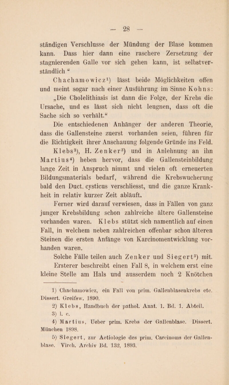 ständigen Verschlüsse der Mündung der Blase kommen kann. Dass hier dann eine raschere Zersetzung der stagnierenden Galle vor sich gehen kann, ist selbstver¬ ständlich u Chachamowicz1) lässt beide Möglichkeiten offen und meint sogar nach einer Ausführung im Sinne Kohns: „Die Cbolelithiasis ist dann die Folge, der Krebs die Ursache, und es lässt sich nicht leugnen, dass oft die Sache sich so verhält. “ Die entschiedenen Anhänger der anderen Theorie, dass die Gallensteine zuerst vorhanden seien, führen für die Richtigkeit ihrer Anschauung folgende Gründe ins Feld. Klebs2), H. Zenker3) und in Anlehnung an ihn Martius4) heben hervor, dass die Gallensteinbildung lange Zeit in Anspruch nimmt und vielen oft erneuerten Bildungsmaterials bedarf, während die Krebswucherung bald den Duct. cysticus verschliesst, und die ganze Krank¬ heit in relativ kurzer Zeit abläuft. Ferner wird darauf verwiesen, dass in Fällen von ganz junger Krebsbildung schon zahlreiche ältere Gallensteine vorhanden waren. Klebs stützt sich namentlich auf einen Fall, in welchem neben zahlreichen offenbar schon älteren Steinen die ersten Anfänge von Karcinomentwicklung vor¬ handen waren. Solche Fälle teilen auch Zenker und Siegert5) mit. Ersterer beschreibt einen Fall 8, in welchem erst eine kleine Stelle am Hals und ausserdem noch 2 Knötchen 1) Ckachamowicz, ein Fall von prim. Gallenblasenkrebs etc. Dissert. Greifsw. 1890. 2) Klebs, Handbuch der patkol. Anat. 1. Bd. 1. Abteil. 3) 1. c. 4) Martins, Ueber prim. Krebs der Gallenblase. Dissert. München 1898. 5) Siegert, zur Aetiologie des prim. Carcinoms der Gallen¬ blase. Yirch. Archiv Bd. 132, 1893.