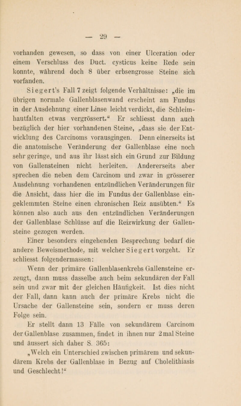 vorhanden gewesen, so dass von einer Ulceration oder einem Verschluss des Duct. cysticus keine Rede sein konnte, während doch 8 über erbsengrosse Steine sich vorfanden. Siegert’s Fall 7 zeigt folgende Verhältnisse: „die im übrigen normale Gallenblasenwand erscheint am Fundus in der Ausdehnung einer Linse leicht verdickt, die Schleim- hautfalten etwas vergrössert.“ Er schliesst dann auch bezüglich der hier vorhandenenSteine, „dass sie der Ent¬ wicklung des Carcinoms vorausgingen. Denn einerseits ist die anatomische Veränderung der Gallenblase eine noch sehr geringe, und aus ihr lässt sich ein Grund zur Bildung von Gallensteinen nicht herleiten. Andererseits aber sprechen die neben dem Carcinom und zwar in grösserer Ausdehnung vorhandenen entzündlichen Veränderungen für die Ansicht, dass hier die im Fundus der Gallenblase ein¬ geklemmten Steine einen chronischen Reiz ausübten.u Es können also auch aus den entzündlichen Veränderungen der Gallenblase Schlüsse auf die Reizwirkung der Gallen¬ steine gezogen werden. Einer besonders eingehenden Besprechung bedarf die andere Beweismethode, mit welcher Sieg ert vorgeht. Er schliesst folgendermassen: Wenn der primäre Gallenblasenkrebs Gallensteine er¬ zeugt, dann muss dasselbe auch beim sekundären der Fall sein und zwar mit der gleichen Häufigkeit. Ist dies nicht der Fall, dann kann auch der primäre Krebs nicht die Ursache der Gallensteine sein, sondern er muss deren Folge sein. Er stellt dann 13 Fälle von sekundärem Carcinom der Gallenblase zusammen, findet in ihnen nur 2 mal Steine und äussert sich daher S. 365: „Welch ein Unterschied zwischen primärem und sekun¬ därem Krebs der Gallenblase in Bezug auf Cholelithiasis und Geschlecht!“