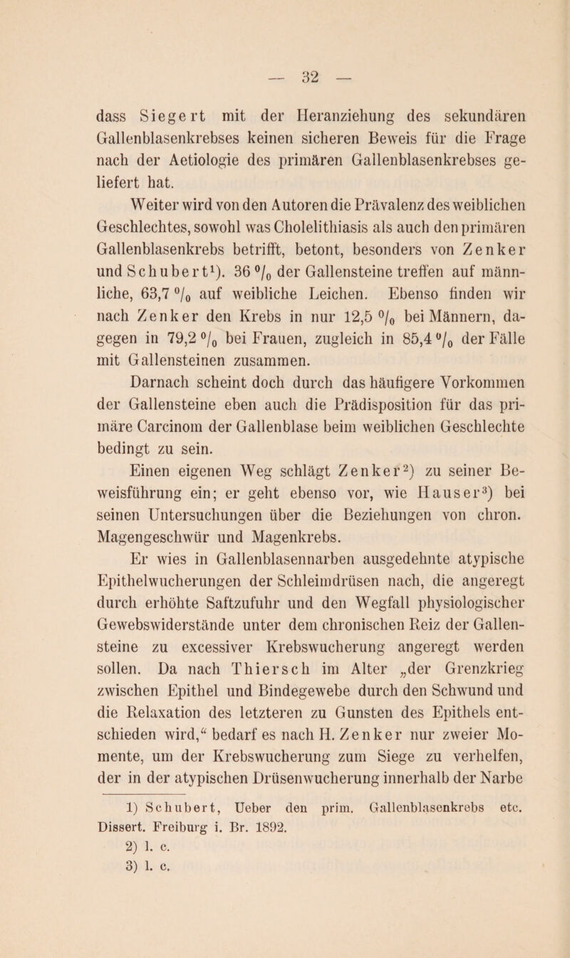 dass Siege rt mit der Heranziehung des sekundären Gallenblasenkrebses keinen sicheren Beweis für die Frage nach der Aetiologie des primären Gailenblasenkrebses ge¬ liefert hat. Weiter wird von den Autoren die Prävalenz des weiblichen Geschlechtes, sowohl was Cholelithiasis als auch den primären Gallenblasenkrebs betrifft, betont, besonders von Zenker und Schubert1). 36 °/0 der Gallensteine treffen auf männ¬ liche, 63,7 °/0 auf weibliche Leichen. Ebenso finden wir nach Zenker den Krebs in nur 12,5 °/0 bei Männern, da¬ gegen in 79,2 °/0 bei Frauen, zugleich in 85,4 °/0 der Fälle mit Gallensteinen zusammen. Darnach scheint doch durch das häufigere Vorkommen der Gallensteine eben auch die Prädisposition für das pri¬ märe Carcinom der Gallenblase beim weiblichen Geschlechte bedingt zu sein. Einen eigenen Weg schlägt Zenker2) zu seiner Be¬ weisführung ein; er geht ebenso vor, wie Hauser3) bei seinen Untersuchungen über die Beziehungen von chron. Magengeschwür und Magenkrebs. Er wies in Gallenblasennarben ausgedehnte atypische Epithelwucherungen der Schleimdrüsen nach, die angeregt durch erhöhte Saftzufuhr und den Wegfall physiologischer Gewebswiderstände unter dem chronischen Reiz der Gallen¬ steine zu excessiver Krebswucherung angeregt werden sollen. Da nach Thier sch im Alter „der Grenzkrieg zwischen Epithel und Bindegewebe durch den Schwund und die Relaxation des letzteren zu Gunsten des Epithels ent¬ schieden wird,“ bedarf es nach H. Zenker nur zweier Mo¬ mente, um der Krebswucherung zum Siege zu verhelfen, der in der atypischen Drüsenwucherung innerhalb der Narbe 1) Schubert, Ueber den prim. Gallenblasenkrebs etc. Dissert. Freiburg i. Br. 1892. 2) 1. c. 3) 1. c.