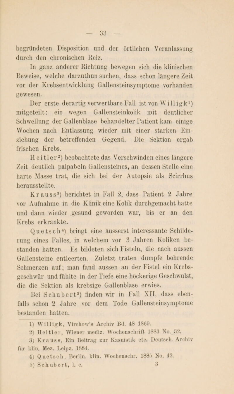 begründeten Disposition und der örtlichen Veranlassung durch den chronischen Reiz. In ganz anderer Richtung bewegen sich die klinischen Beweise, welche darzuthun suchen, dass schon längere Zeit vor der Krebsentwicklung Gallensteinsymptome vorhanden gewesen. Der erste derartig verwertbare Fall ist von W i 11 ig k1) mitgeteilt: ein wegen Gallensteinkolik mit deutlicher Schwellung der Gallenblase behandelter Patient kam einige Wochen nach Entlassung wieder mit einer starken Ein¬ ziehung der betreffenden Gegend. Die Sektion ergab frischen Krebs. Heitler2) beobachtete das Verschwinden eines längere Zeit deutlich palpabeln Gallensteines, an dessen Stelle eine harte Masse trat, die sich bei der Autopsie als Scirrhus herausstellte. Kr auss3) berichtet in Fall 2, dass Patient 2 Jahre vor Aufnahme in die Klinik eine Kolik durchgemacht hatte und dann wieder gesund geworden war, bis er an den Krebs erkrankte. Quetsch4) bringt eine äusserst interessante Schilde¬ rung eines Falles, in welchem vor 3 Jahren Koliken be¬ standen hatten. Es bildeten sich Fisteln, die nach aussen Gallensteine entleerten. Zuletzt traten dumpfe bohrende Schmerzen auf; man fand aussen an der Fistel ein Krebs¬ geschwür und fühlte in der Tiefe eine höckerige Geschwulst, die die Sektion als krebsige Gallenblase erwies. Bei Schubert5) finden wir in Fall XII, dass eben¬ falls schon 2 Jahre vor dem Tode Gallensteinsymptome bestanden hatten. 1) Willigk, Virchow’s Archiv Bd. 48 1861). *2) Heitler, Wiener raediz. Wochenschrift 1883 No. 3*2. 3) Krauss, Ein Beitrag zur Kasuistik etc. Deutsch. Archiv für klin. Mez. Leipz. 1884. 4) Quetsch, Berlin, klin. Wochenschr. 188.') No. 42. 5) Sch über t, 1. c, 3