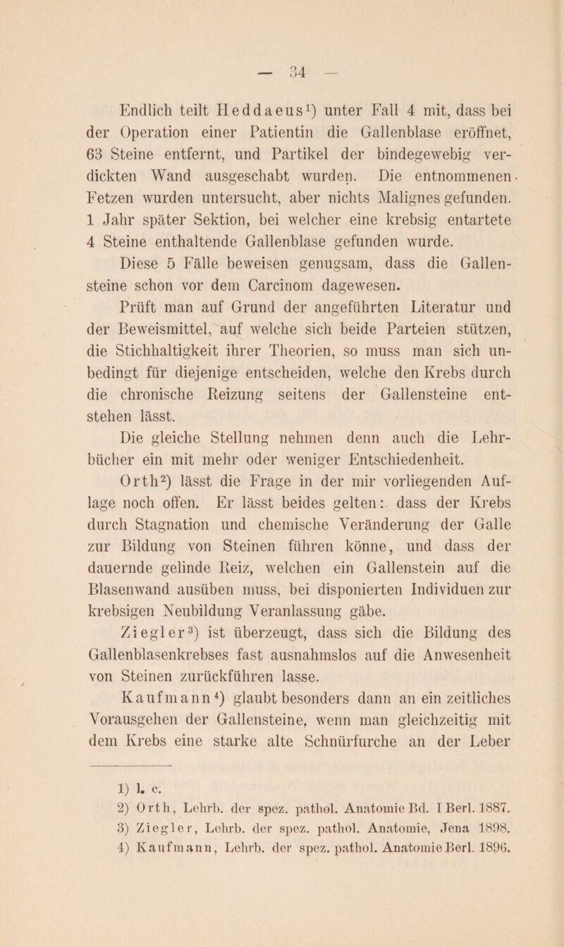 Endlich teilt Heddaeus1) unter Fall 4 mit, dass bei der Operation einer Patientin die Gallenblase eröffnet, 63 Steine entfernt, und Partikel der bindegewebig ver¬ dickten Wand ausgeschabt wurden. Die entnommenen Fetzen wurden untersucht, aber nichts Malignes gefunden. 1 Jahr später Sektion, bei welcher eine krebsig entartete 4 Steine enthaltende Gallenblase gefunden wurde. Diese 5 Fälle beweisen genugsam, dass die Gallen¬ steine schon vor dem Carcinom dagewesen. Prüft man auf Grund der angeführten Literatur und der Beweismittel, auf welche sich beide Parteien stützen, die Stichhaltigkeit ihrer Theorien, so muss man sich un¬ bedingt für diejenige entscheiden, welche den Krebs durch die chronische Reizung seitens der Gallensteine ent¬ stehen lässt. Die gleiche Stellung nehmen denn auch die Lehr¬ bücher ein mit mehr oder weniger Entschiedenheit. Orth2) lässt die Frage in der mir vorliegenden Auf¬ lage noch offen. Er lässt beides gelten: dass der Krebs durch Stagnation und chemische Veränderung der Galle zur Bildung von Steinen führen könne, und dass der dauernde gelinde Reiz, welchen ein Gallenstein auf die Blasenwand ausüben muss, bei disponierten Individuen zur krebsigen Neubildung Veranlassung gäbe. Ziegler3) ist überzeugt, dass sich die Bildung des Gallenblasenkrebses fast ausnahmslos auf die Anwesenheit von Steinen zurückführen lasse. Kaufmann4) glaubt besonders dann an ein zeitliches Vorausgehen der Gallensteine, wenn man gleichzeitig mit dem Krebs eine starke alte Schnürfurche an der Leber 1) 1. c. 2) Orth, Lehrb. der spez. patliol. Anatomie Bd. I Berl. 1887. 3) Ziegler, Lehrb. der spez. pathol. Anatomie, Jena 1898. 4) Kaufmann, Lehrb. der spez. patliol. Anatomie Berl. 1896.