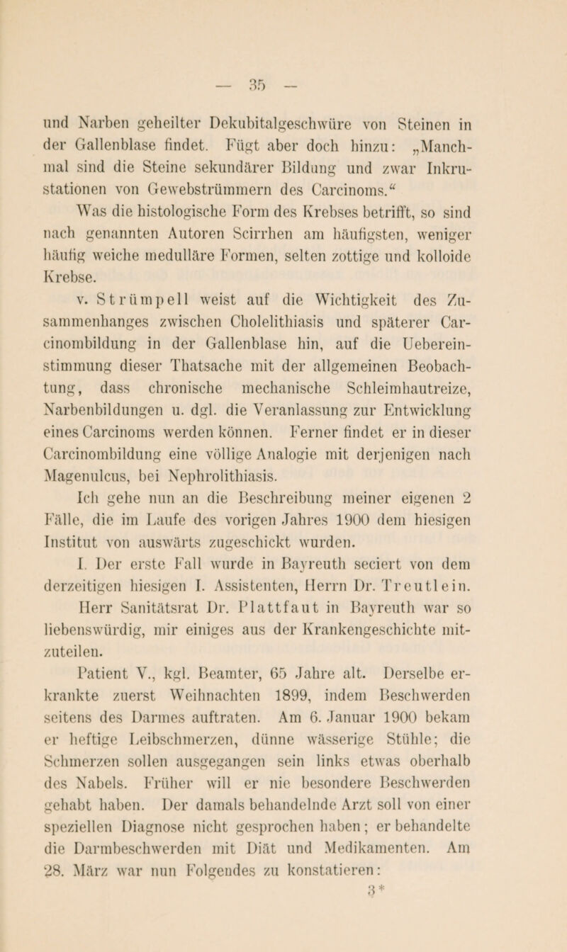 und Narben geheilter Dekubitalgeschwüre von Steinen in der Gallenblase findet. Fügt aber doch hinzu: „Manch¬ mal sind die Steine sekundärer Bildung und zwar Inkru¬ stationen von Gewebstrümmern des Carcinoms.“ Was die histologische Form des Krebses betrifft, so sind nach genannten Autoren Scirrhen am häufigsten, weniger häufig weiche medulläre Formen, selten zottige und kolloide Krebse. v. Strümpell weist auf die Wichtigkeit des Zu¬ sammenhanges zwischen Cholelithiasis und späterer Car- cinombildung in der Gallenblase hin, auf die Ueberein- stimmung dieser Thatsache mit der allgemeinen Beobach¬ tung, dass chronische mechanische Schleimhautreize, Narbenbildungen u. dgl. die Veranlassung zur Entwicklung eines Carcinoms werden können. Ferner findet er in dieser Carcinombildung eine völlige Analogie mit derjenigen nach Magenulcus, bei Nephrolithiasis. Ich gehe nun an die Beschreibung meiner eigenen 2 Fälle, die im Laufe des vorigen Jahres 1900 dem hiesigen Institut von auswärts zugeschickt wurden. I. Der erste Fall wurde in Bayreuth seciert von dem derzeitigen hiesigen I. Assistenten, Herrn Dr. Treutlein. Herr Sanitätsrat Dr. Plattfaut in Bayreuth war so liebenswürdig, mir einiges aus der Krankengeschichte mit¬ zuteilen. Patient V., kgl. Beamter, 65 Jahre alt. Derselbe er¬ krankte zuerst Weihnachten 1899, indem Beschwerden seitens des Darmes auftraten. Am 6. Januar 1900 bekam er heftige Leibschmerzen, dünne wässerige Stühle; die Schmerzen sollen ausgegangen sein links etwas oberhalb des Nabels. Früher will er nie besondere Beschwerden gehabt haben. Der damals behandelnde Arzt soll von einer speziellen Diagnose nicht gesprochen haben; er behandelte die Darmbeschwerden mit Diät und Medikamenten. Am 28. März war nun Folgendes zu konstatieren: 3 *