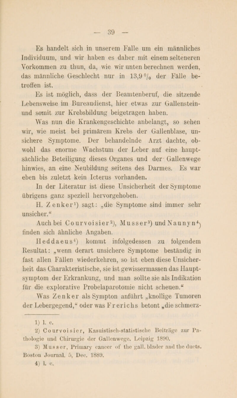 Es handelt sich in unserem Falle um ein männliches Individuum, und wir haben es daher mit einem selteneren Vorkommen zu thun, da, wie wir unten berechnen werden, das männliche Geschlecht nur in 13,9 °/0 der Fälle be¬ troffen ist. Fs ist möglich, dass der Beamtenberuf, die sitzende Lebensweise im Bureaudienst, hier etwas zur Gallenstein- und somit zur Krebsbildung beigetragen haben. Was nun die Krankengeschichte anbelangt, so sehen wir, wie meist bei primärem Krebs der Gallenblase, un¬ sichere Symptome. Der behandelnde Arzt dachte, ob¬ wohl das enorme Wachstum der Leber auf eine haupt¬ sächliche Beteiligung dieses Organes und der Gallenwege hinwies, an eine Neubildung seitens des Darmes. Es war eben bis zuletzt kein Icterus vorhanden. In der Literatur ist diese Unsicherheit der Symptome übrigens ganz speziell hervorgehoben. H. Zenker1) sagt: „die Symptome sind immer sehr unsicher.“ Auch bei Courvoisier2), Musser3) undNaunyn4) finden sich ähnliche Angaben. Ileddaeus4) kommt infolgedessen zu folgendem Resultat: „wenn derart unsichere Symptome beständig in fast allen Fällen wiederkehren, so ist eben diese Unsicher¬ heit das Charakteristische, sie ist gewissermassen das Haupt¬ symptom der Erkrankung, und man sollte sie als Indikation für die explorative Probelaparotomie nicht scheuen.“ Was Zenker als Sympton anführt „knollige Tumoren der Lebergegend,“ oder was Frerichs betont „die schmerz- 1) 1. c. 2) Courvoisier, Kasuistisch-statistische Beiträge zur Pa¬ thologie und Chirurgie der Gallenwege. Leipzig 1800. 3) Musser, Primary cancer of tlie gall. blader and the ducts. Boston Journal. 5, Dec. 1889. 4) L c.