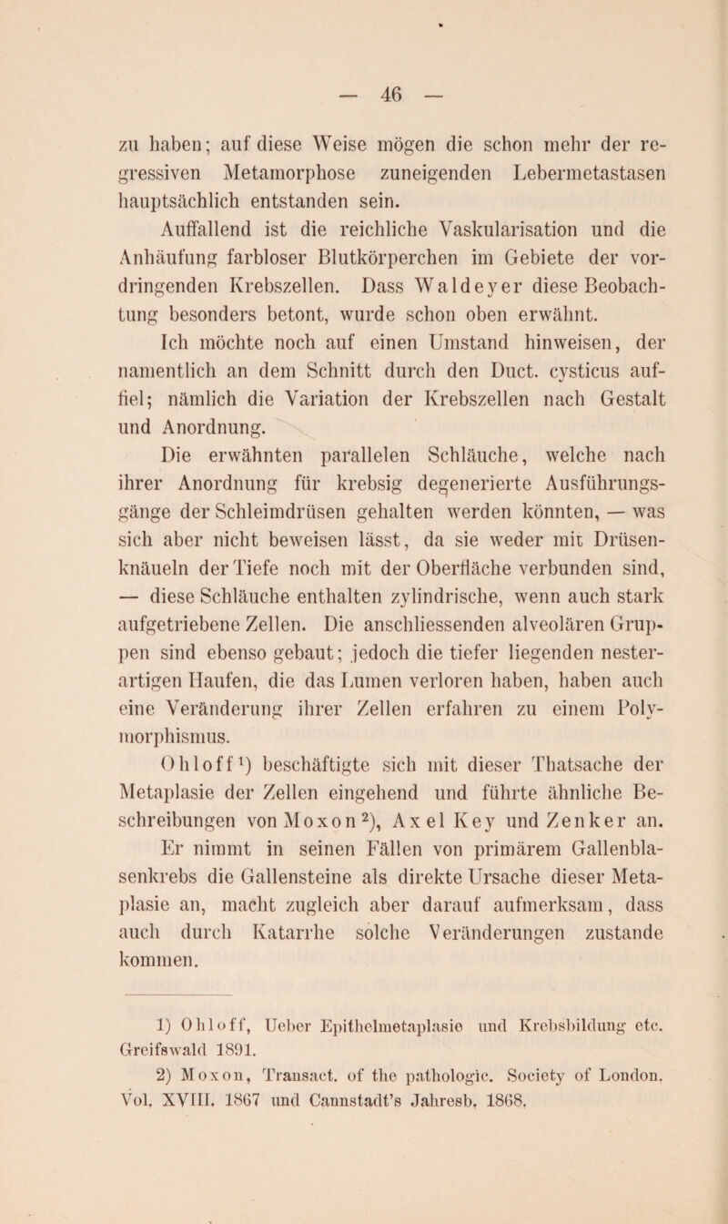 zu haben; auf diese Weise mögen die schon mehr der re¬ gressiven Metamorphose zuneigenden Lebermetastasen hauptsächlich entstanden sein. Auffallend ist die reichliche Vaskularisation und die Anhäufung farbloser Blutkörperchen im Gebiete der vor¬ dringenden Krebszellen. Dass Waldeyer diese Beobach¬ tung besonders betont, wurde schon oben erwähnt. Ich möchte noch auf einen Umstand hinweisen, der namentlich an dem Schnitt durch den Duct. cysticus auf¬ fiel; nämlich die Variation der Krebszellen nach Gestalt und Anordnung. Die erwähnten parallelen Schläuche, welche nach ihrer Anordnung für krebsig degenerierte Ausführungs¬ gänge der Schleimdrüsen gehalten werden könnten, — was sich aber nicht beweisen lässt, da sie weder mit Drüsen¬ knäueln der Tiefe noch mit der Oberfläche verbunden sind, — diese Schläuche enthalten zylindrische, wenn auch stark aufgetriebene Zellen. Die anschliessenden alveolären Grup¬ pen sind ebenso gebaut; jedoch die tiefer liegenden nester¬ artigen Haufen, die das Lumen verloren haben, haben auch eine Veränderung ihrer Zellen erfahren zu einem Poly¬ morphismus. Ohl off1) beschäftigte sich mit dieser Thatsache der Metaplasie der Zellen eingehend und führte ähnliche Be¬ schreibungen vonMoxon2), Axel Key und Zenker an. Er nimmt in seinen Fällen von primärem Gallenbla¬ senkrebs die Gallensteine als direkte Ursache dieser Meta¬ plasie an, macht zugleich aber darauf aufmerksam, dass auch durch Katarrhe solche Veränderungen zustande kommen. 1) Oliloff, Ueber Epithelmetaplasie und Krebsbildung etc. Greifswald 1891. 2) Moxon, Transact. of the pathologic. Society of London. Vol, XVIII, 1867 und Cannstadt’s Jaliresb, 1868.