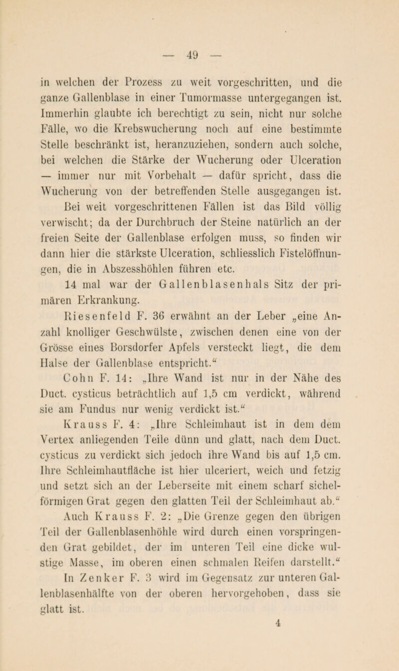 in welchen der Prozess zu weit vorgeschritten, und die ganze Gallenblase in einer Tumormasse untergegangen ist. Immerhin glaubte ich berechtigt zu sein, nicht nur solche Fälle, wo die Krebswucherung noch auf eine bestimmte Stelle beschränkt ist, heranzuziehen, sondern auch solche, bei welchen die Stärke der Wucherung oder Ulceration — immer nur mit Vorbehalt — dafür spricht, dass die Wucherung von der betreffenden Stelle ausgegangen ist. Bei weit vorgeschrittenen Fällen ist das Bild völlig verwischt; da der Durchbruch der Steine natürlich an der freien Seite der Gallenblase erfolgen muss, so finden wir dann hier die stärkste Ulceration, schliesslich Fistelöffnun¬ gen, die in Abszesshöhlen führen etc. 14 mal war der Gallenbla senil als Sitz der pri¬ mären Erkrankung. Riesenfeld F. 36 erwähnt an der Leber „eine An¬ zahl knolliger Geschwülste, zwischen denen eine von der Grösse eines Borsdorfer Apfels versteckt liegt, die dem Halse der Gallenblase entspricht.“ Cohn F. 14: „Ihre Wand ist nur in der Nähe des Duct. cysticus beträchtlich auf 1,5 cm verdickt, während sie am Fundus nur wenig verdickt ist.“ Krauss F. 4: „Ihre Schleimhaut ist in dem dem Vertex anliegenden Teile dünn und glatt, nach dem Duct. cysticus zu verdickt sich jedoch ihre Wand bis auf 1,5 cm. Ihre Schleimhautfläche ist hier ulceriert, weich und fetzig und setzt sich an der Leberseite mit einem scharf sichel¬ förmigen Grat gegen den glatten Teil der Schleimhaut ab.“ Auch Krauss F. 2: „Die Grenze gegen den übrigen Teil der Gallenblasenhöhle wird durch einen vorspringen¬ den Grat gebildet, der im unteren Teil eine dicke wul¬ stige Masse, im oberen einen schmalen Reifen darstellt.“ In Zenker F. 3 wird im Gegensatz zur unteren GaL lenblasenhälfte von der oberen hervorgehoben, dass sie glatt ist. 4