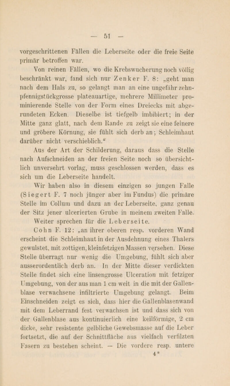 vorgeschrittenen Füllen die Leberseite oder die freie Seite primär betroffen war. Von reinen Fällen, wo die Krebswucherung noch völlig beschränkt war, fand sich nur Zenker F. 8: „geht man nach dem Hals zu, so gelangt man an eine ungefähr zehn¬ pfennigstückgrosse plateauartige, mehrere Millimeter pro¬ minierende Stelle von der Form eines Dreiecks mit abge¬ rundeten Ecken. Dieselbe ist tiefgelb imbibiert; in der Mitte ganz glatt, nach dem Rande zu zeigt sie eine feinere und gröbere Körnung, sie fühlt sich derb an; Schleimhaut darüber nicht verschieblich/ Aus der Art der Schilderung, daraus dass die Stelle nach Aufschneiden an der freien Seite noch so übersicht¬ lich unversehrt vorlag, muss geschlossen werden, dass es sich um die Leberseite handelt. Wir haben also in diesem einzigen so jungen Falle (Siegert F. 7 noch jünger aber im Fundus) die primäre Stelle im Collum und dazu an der Leberseite, ganz genau der Sitz jener ulcerierten Grube in meinem zweiten Falle. Weiter sprechen für die Leberseite. Cohn F. 12: „an ihrer oberen resp. vorderen Wand erscheint die Schleimhaut in der Ausdehnung eines Thalers gewulstet, mit zottigen, kleinfetzigen Massen versehen. Diese Stelle überragt nur wenig die Umgebung, fühlt sich aber ausserordentlich derb an. In der Mitte dieser verdickten Stelle findet sich eine linsengrosse Ulceration mit fetziger Umgebung, von der aus man 1 cm weit in die mit der Gallen¬ blase verwachsene infiltrierte Umgebung gelangt. Beim Einschneiden zeigt es sich, dass hier die Gallenblasenwand mit dem Leberrand fest verwachsen ist und dass sich von der Gallenblase aus kontinuierlich eine keilförmige, 2 cm dicke, sehr resistente gelbliche Gewebsmasse auf die Leber fortsetzt, die auf der Schnittfläche aus vielfach verfilzten Fasern zu bestehen scheint. — Die vordere resp. untere 4*