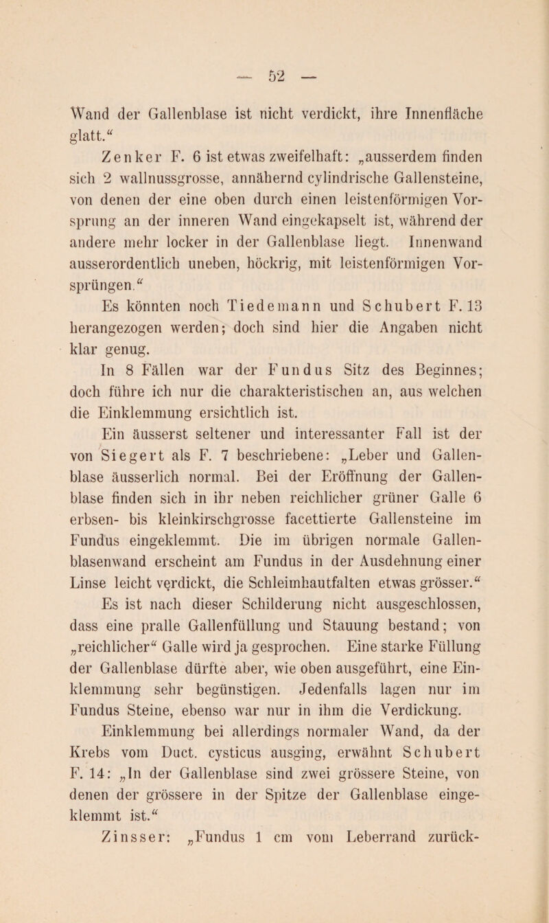 Wand der Gallenblase ist nicht verdickt, ihre Innenfläche glatt.“ Zenker F. 6 ist etwas zweifelhaft: „ausserdem finden sich 2 wallnussgrosse, annähernd cylindrische Gallensteine, von denen der eine oben durch einen leistenförmigen Vor¬ sprung an der inneren Wand eingekapselt ist, während der andere mehr locker in der Gallenblase liegt. Innenwand ausserordentlich uneben, höckrig, mit leistenförmigen Vor¬ sprüngen.“ Es könnten noch Tiedemann und Schubert F. 13 herangezogen werden; doch sind hier die Angaben nicht klar genug. In 8 Fällen war der Fundus Sitz des Beginnes; doch führe ich nur die charakteristischen an, aus welchen die Einklemmung ersichtlich ist. Ein äusserst seltener und interessanter Fall ist der von Siegert als F. 7 beschriebene: „Leber und Gallen¬ blase äusserlich normal. Bei der Eröffnung der Gallen¬ blase finden sich in ihr neben reichlicher grüner Galle 6 erbsen- bis kleinkirschgrosse facettierte Gallensteine im Fundus eingeklemmt. Die im übrigen normale Gallen¬ blasenwand erscheint am Fundus in der Ausdehnung einer Linse leicht verdickt, die Schleimhautfalten etwas grösser.“ Es ist nach dieser Schilderung nicht ausgeschlossen, dass eine pralle Gallenfüllung und Stauung bestand; von „reichlicher“ Galle wird ja gesprochen. Eine starke Füllung der Gallenblase dürfte aber, wie oben ausgeführt, eine Ein¬ klemmung sehr begünstigen. Jedenfalls lagen nur im Fundus Steine, ebenso war nur in ihm die Verdickung. Einklemmung bei allerdings normaler Wand, da der Krebs vom Duct. cysticus ausging, erwähnt Schubert F. 14: „In der Gallenblase sind zwei grössere Steine, von denen der grössere in der Spitze der Gallenblase einge¬ klemmt ist.“ Zinsser: „Fundus 1 cm vom Leberrand zurück-