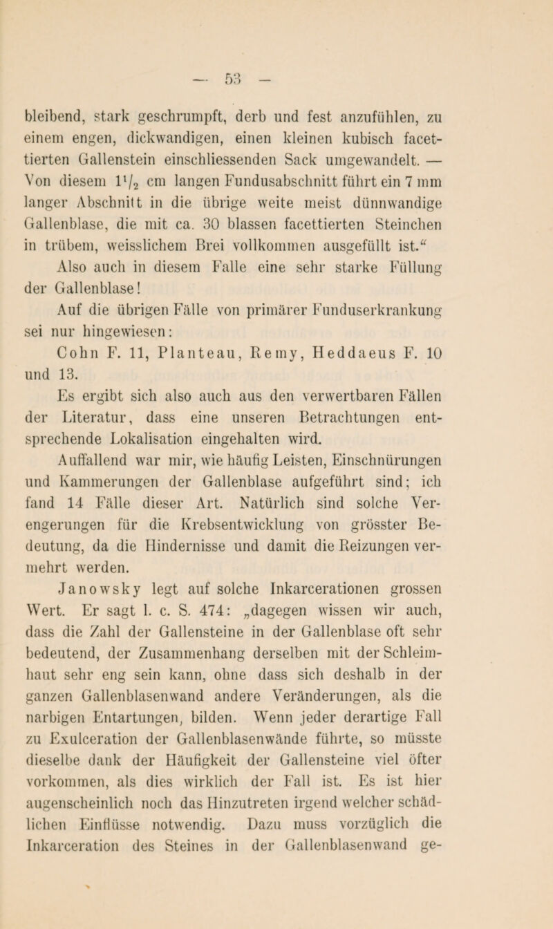 bleibend, stark geschrumpft, derb und fest anzufiililen, zu einem engen, dickwandigen, einen kleinen kubisch facet¬ tierten Gallenstein einschliessenden Sack umgewandelt. — Von diesem 11/2 cm langen Fundusabschnitt führt ein 7 mm langer Abschnitt in die übrige weite meist dünnwandige Gallenblase, die mit ca. 30 blassen facettierten Steinchen in trübem, weisslichem Brei vollkommen ausgefüllt ist.“ Also auch in diesem Falle eine sehr starke Füllung der Gallenblase! Auf die übrigen Fälle von primärer Funduserkrankung sei nur hingewiesen: Cohn F. 11, Planteau, Remy, Heddaeus F. 10 und 13. Es ergibt sich also auch aus den verwertbaren Fällen der Literatur, dass eine unseren Betrachtungen ent¬ sprechende Lokalisation eingehalten wird. Auffallend war mir, wie häufig Leisten, Einschnürungen und Kammerungen der Gallenblase aufgeführt sind; ich fand 14 Fälle dieser Art. Natürlich sind solche Ver¬ engerungen für die Krebsentwicklung von grösster Be¬ deutung, da die Hindernisse und damit die Reizungen ver¬ mehrt werden. Janowsky legt auf solche Inkarcerationen grossen Wert. Er sagt 1. c. S. 474: „dagegen wissen wir auch, dass die Zahl der Gallensteine in der Gallenblase oft sein- bedeutend, der Zusammenhang derselben mit der Schleim¬ haut sehr eng sein kann, ohne dass sich deshalb in der ganzen Gallenblasen wand andere Veränderungen, als die narbigen Entartungen, bilden. Wenn jeder derartige Fall zu Exulceration der Gallenblasenwände führte, so müsste dieselbe dank der Häufigkeit der Gallensteine viel öfter Vorkommen, als dies wirklich der Fall ist. Es ist hier augenscheinlich noch das Hinzutreten irgend welcher schäd¬ lichen Einflüsse notwendig. Dazu muss vorzüglich die Inkarceration des Steines in der Gallenblasenwand ge-