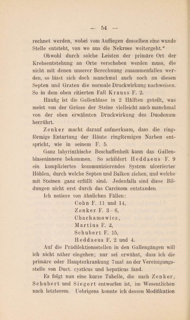 rechnet werden, wobei vom Aufliegen desselben eine wunde Stelle entsteht, von wo aus die Nekrose weitergeht. a Obwohl durch solche Leisten der primäre Ort der Krebsentstehung an Orte verschoben werden muss, die nicht mit denen unserer Berechnung zusammenfallen wer¬ den, so lässt sich doch manchmal auch noch an diesen Septen und Graten die normale Druckwirkung nachweisen. So in dem oben citierten Fall Krauss F. 2. Häufig ist die Gallenblase in 2 Hälften geteilt, was meist von der Grösse der Steine vielleicht auch manchmal von der oben erwähnten Druckwirkung des Duodenum herrührt. Zenker macht darauf aufmerksam, dass die ring¬ förmige Entartung der Häute ringförmigen Narben ent¬ spricht, wie in seinem F. 5. Ganz labyrinthische Beschaffenheit kann das Gallen¬ blaseninnere bekommen. So schildert Heddaeus F. 9 ein kompliziertes kommunizierendes System ulcerierter Höhlen, durch welche Septen und Balken ziehen, und welche mit Steinen ganz erfüllt sind. Jedenfalls sind diese Bil¬ dungen nicht erst durch das Carcinom entstanden. Ich notiere von ähnlichen Fällen: Cohn F. 11 und 14, Zenker F. 3- 6, Chachamowicz, Martius F. 2, Schubert F. 15, Heddaeus F. 2 und 4. Auf die Prädilektionsstellen in den Gallengängen will ich nicht näher eingehen; nur sei erwähnt, dass ich die primäre oder Haupterkrankung 7 mal an der Vereinigungs¬ stelle von Duct. cysticus und hepaticus fand. Es folgt nun eine kurze Tabelle, die nach Zenker, Schubert und Siegert entworfen ist, im Wesentlichen nach letzterem. Uebrigens konnte ich dessen Modifikation